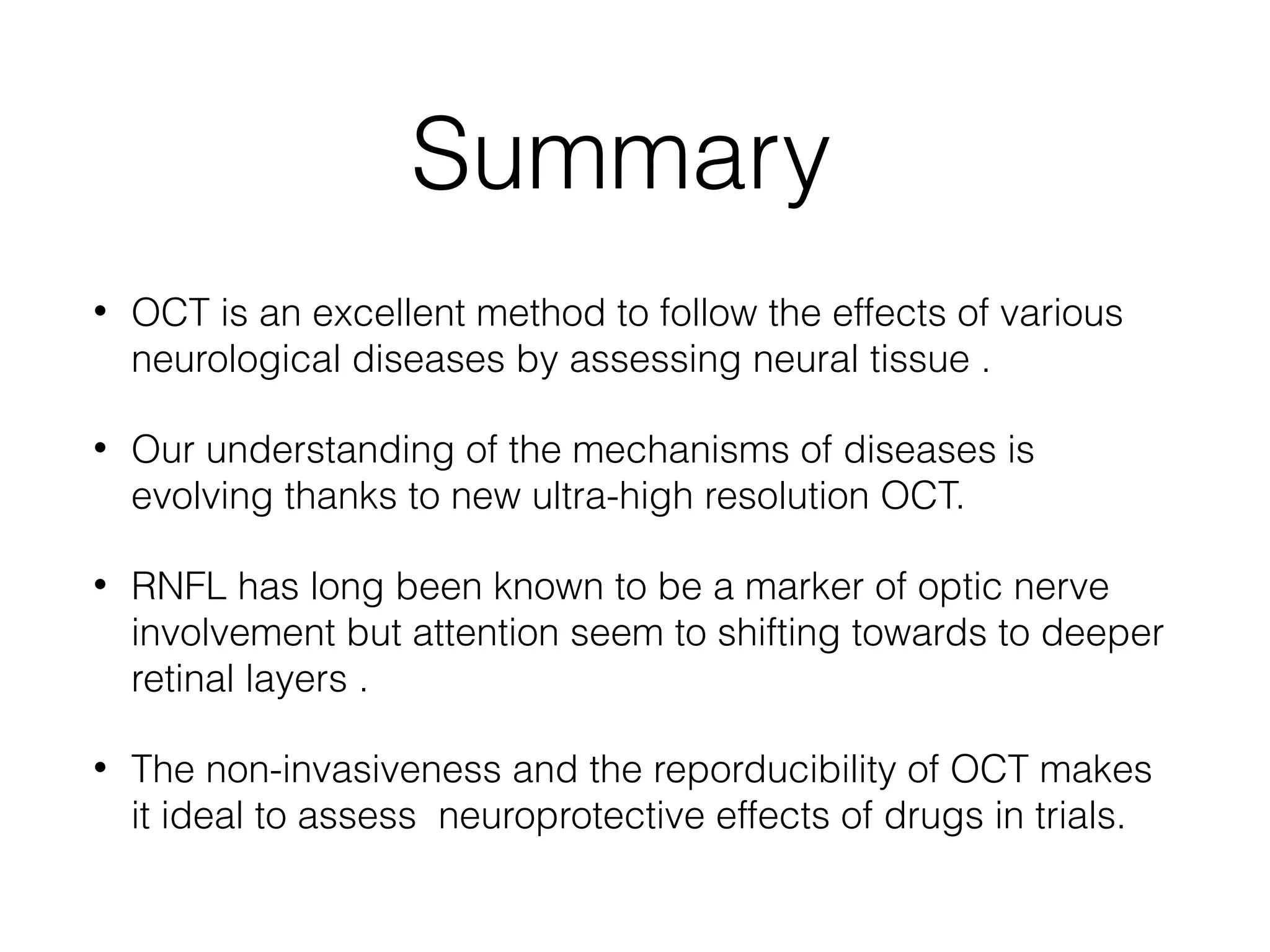 Summary 
• OCT is an excellent method to follow the effects of various 
neurological diseases by assessing neural tissue . 
• Our understanding of the mechanisms of diseases is 
evolving thanks to new ultra-high resolution OCT. 
• RNFL has long been known to be a marker of optic nerve 
involvement but attention seem to shifting towards to deeper 
retinal layers . 
• The non-invasiveness and the reporducibility of OCT makes 
it ideal to assess neuroprotective effects of drugs in trials. 
