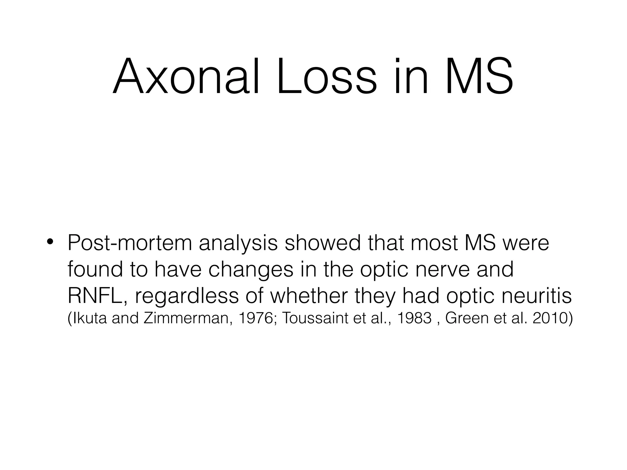 Axonal Loss in MS 
• Post-mortem analysis showed that most MS were 
found to have changes in the optic nerve and 
RNFL, regardless of whether they had optic neuritis 
(Ikuta and Zimmerman, 1976; Toussaint et al., 1983 , Green et al. 2010) 
 