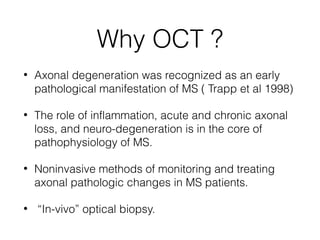 Why OCT ? 
• Axonal degeneration was recognized as an early 
pathological manifestation of MS ( Trapp et al 1998) 
• The r...