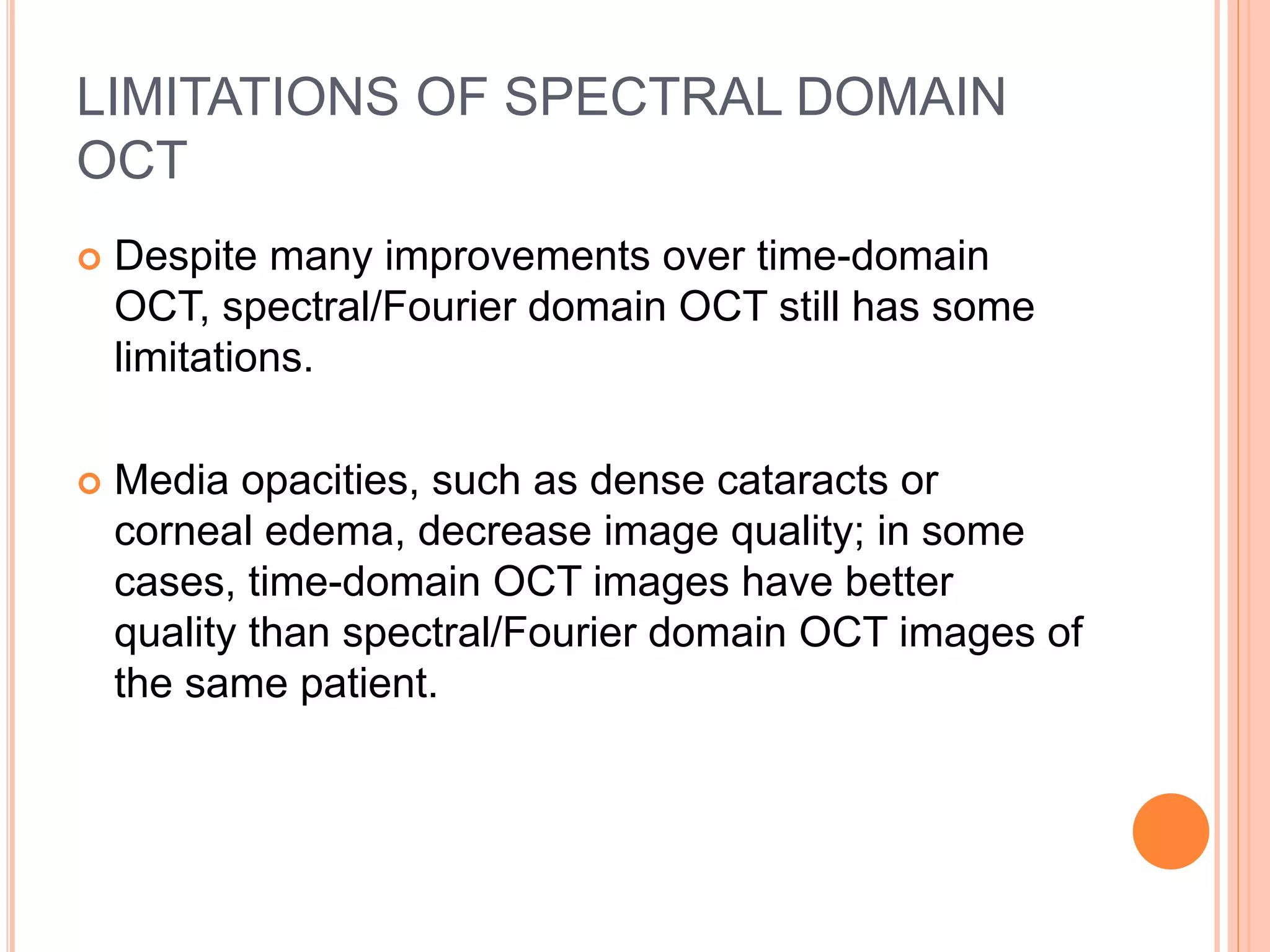 LIMITATIONS OF SPECTRAL DOMAIN
OCT
 Despite many improvements over time-domain
OCT, spectral/Fourier domain OCT still has some
limitations.
 Media opacities, such as dense cataracts or
corneal edema, decrease image quality; in some
cases, time-domain OCT images have better
quality than spectral/Fourier domain OCT images of
the same patient.
 