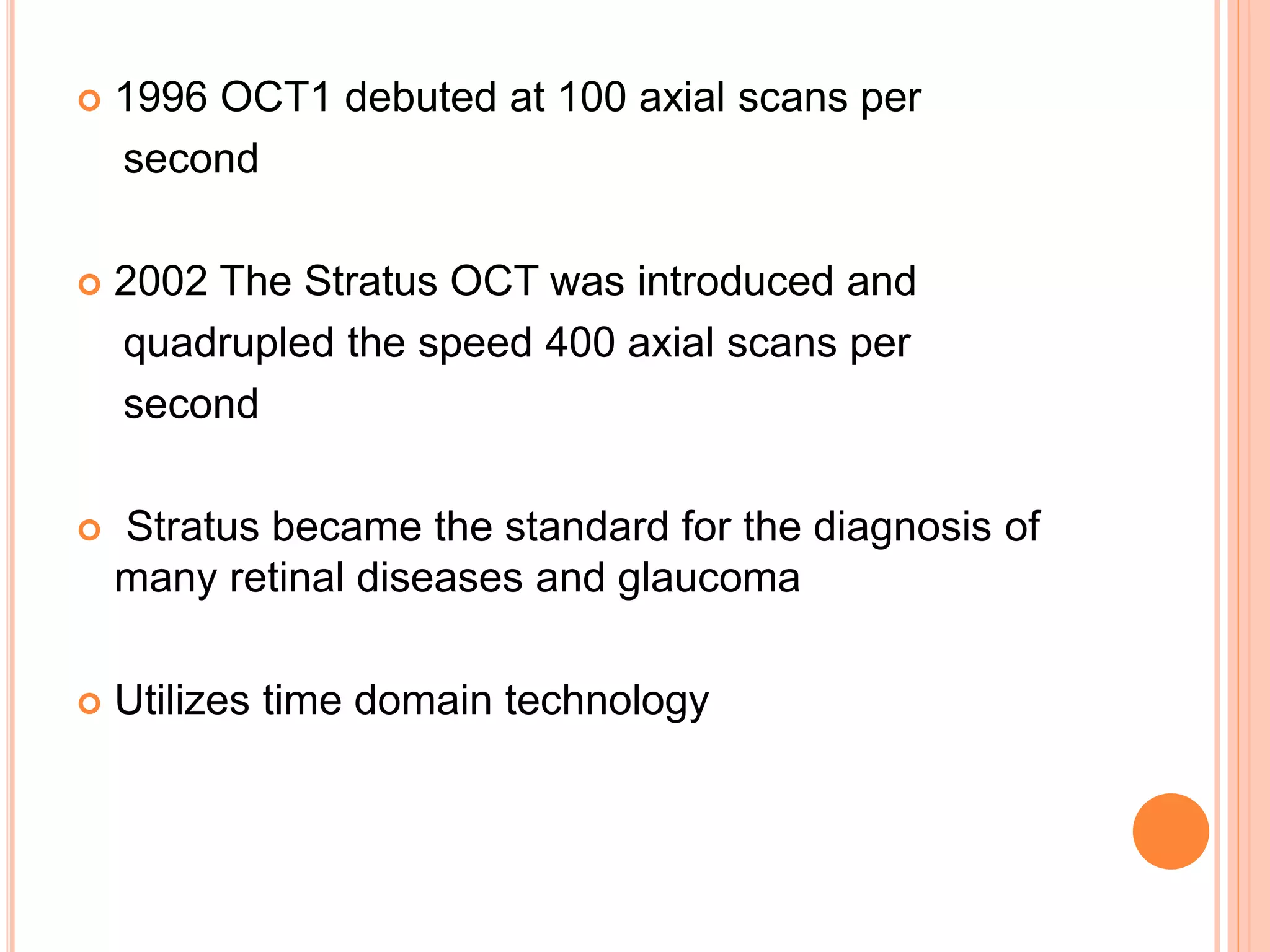  1996 OCT1 debuted at 100 axial scans per
second
 2002 The Stratus OCT was introduced and
quadrupled the speed 400 axial scans per
second
 Stratus became the standard for the diagnosis of
many retinal diseases and glaucoma
 Utilizes time domain technology
 