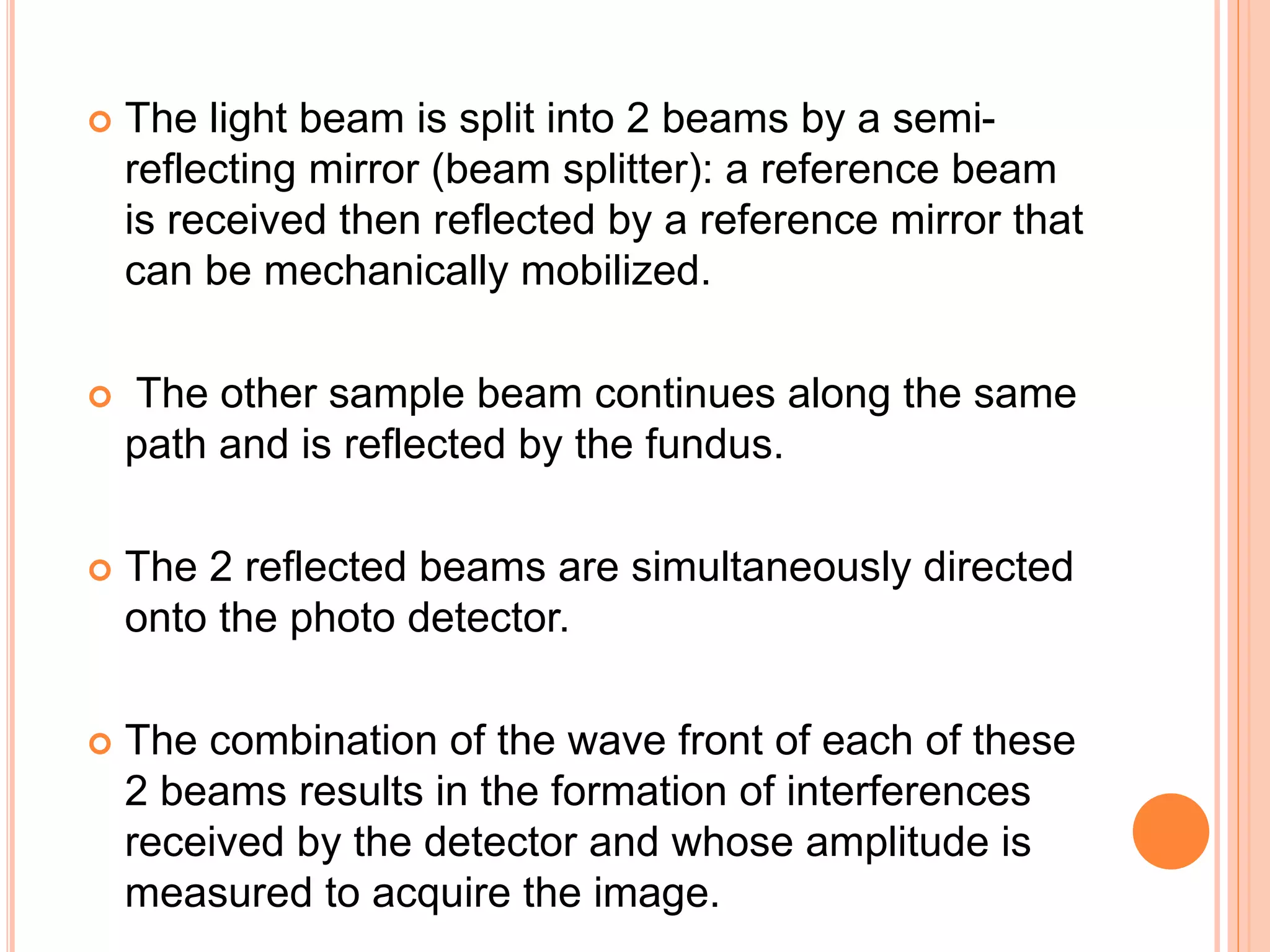  The light beam is split into 2 beams by a semi-
reflecting mirror (beam splitter): a reference beam
is received then reflected by a reference mirror that
can be mechanically mobilized.
 The other sample beam continues along the same
path and is reflected by the fundus.
 The 2 reflected beams are simultaneously directed
onto the photo detector.
 The combination of the wave front of each of these
2 beams results in the formation of interferences
received by the detector and whose amplitude is
measured to acquire the image.
 