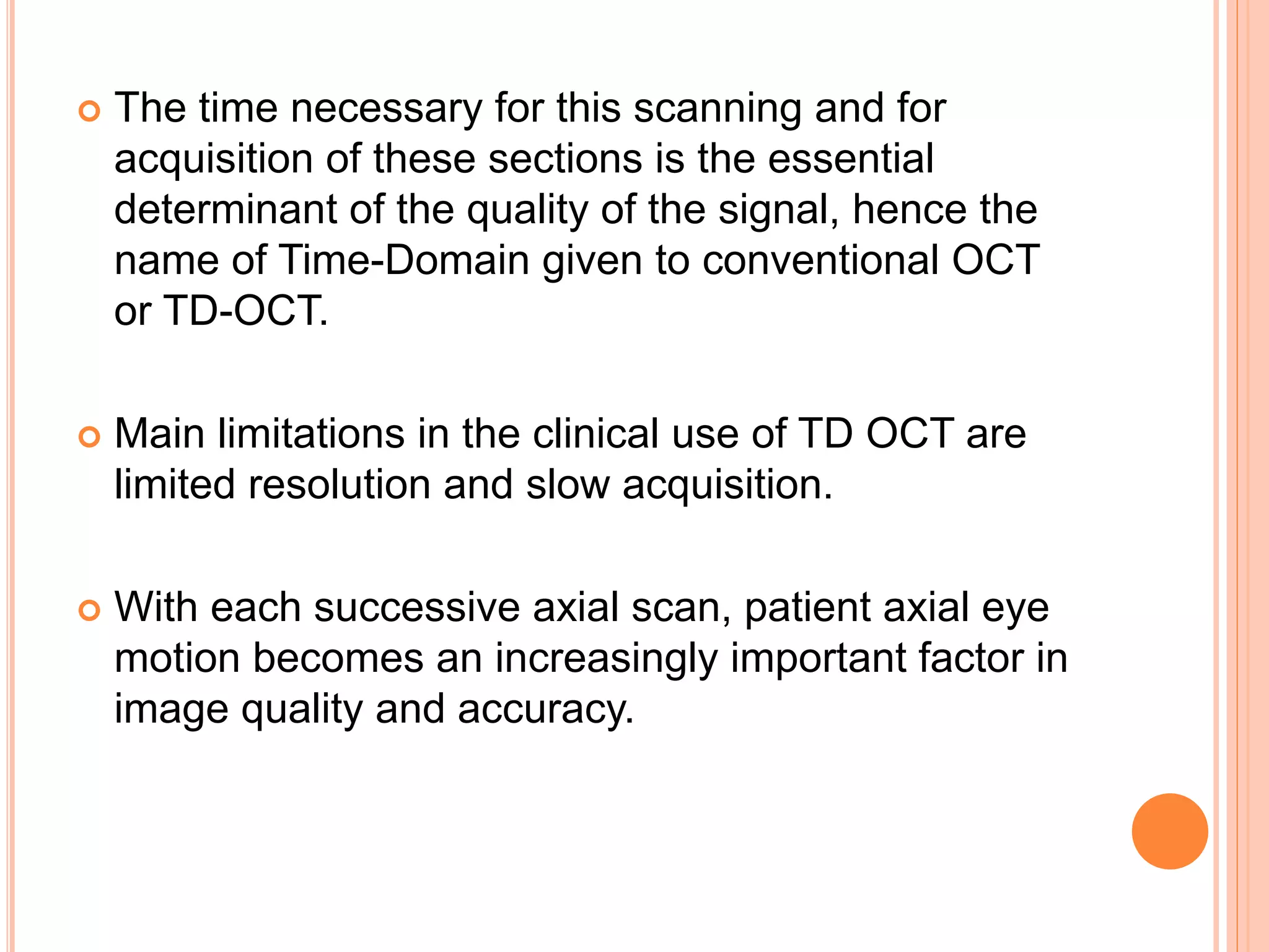  The time necessary for this scanning and for
acquisition of these sections is the essential
determinant of the quality of the signal, hence the
name of Time-Domain given to conventional OCT
or TD-OCT.
 Main limitations in the clinical use of TD OCT are
limited resolution and slow acquisition.
 With each successive axial scan, patient axial eye
motion becomes an increasingly important factor in
image quality and accuracy.
 