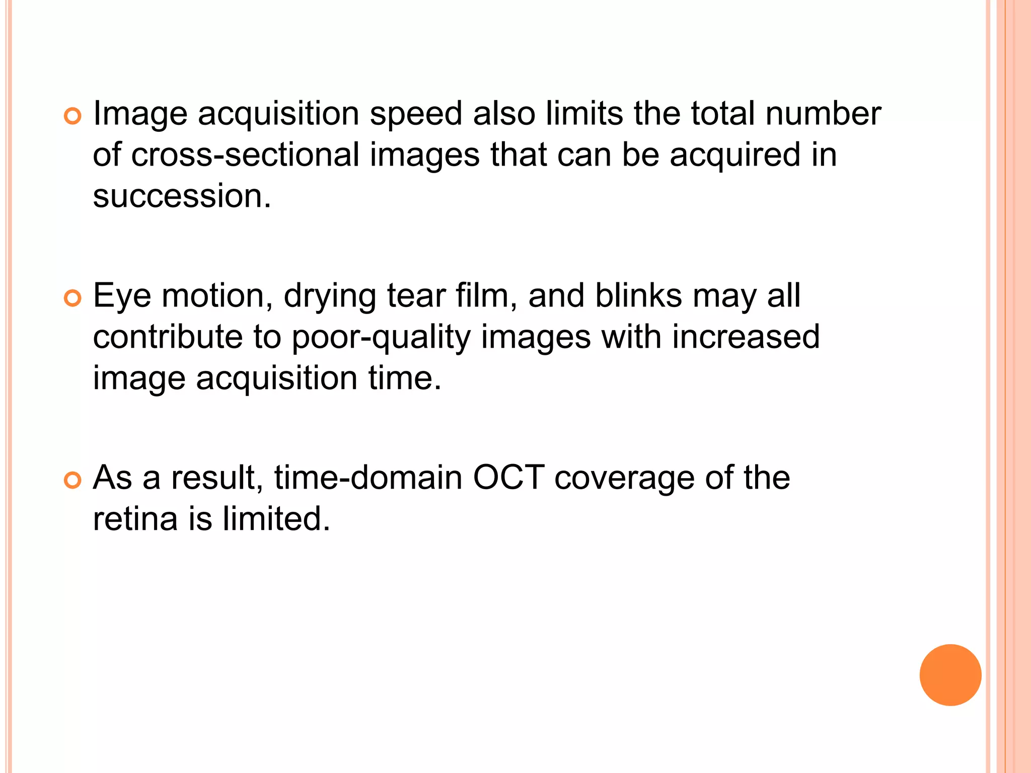  Image acquisition speed also limits the total number
of cross-sectional images that can be acquired in
succession.
 Eye motion, drying tear film, and blinks may all
contribute to poor-quality images with increased
image acquisition time.
 As a result, time-domain OCT coverage of the
retina is limited.
 