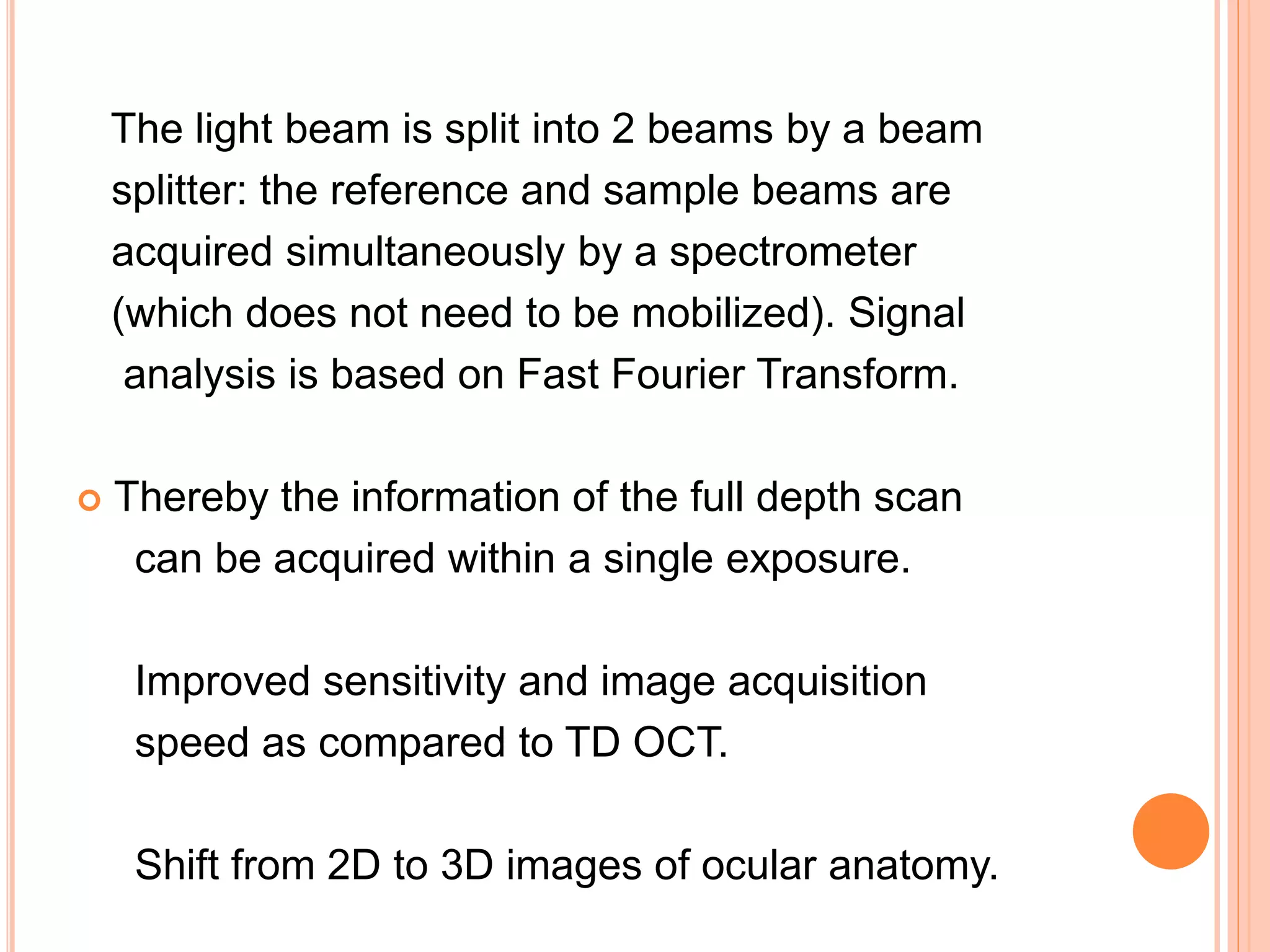 The light beam is split into 2 beams by a beam
splitter: the reference and sample beams are
acquired simultaneously by a spectrometer
(which does not need to be mobilized). Signal
analysis is based on Fast Fourier Transform.
 Thereby the information of the full depth scan
can be acquired within a single exposure.
Improved sensitivity and image acquisition
speed as compared to TD OCT.
Shift from 2D to 3D images of ocular anatomy.
 