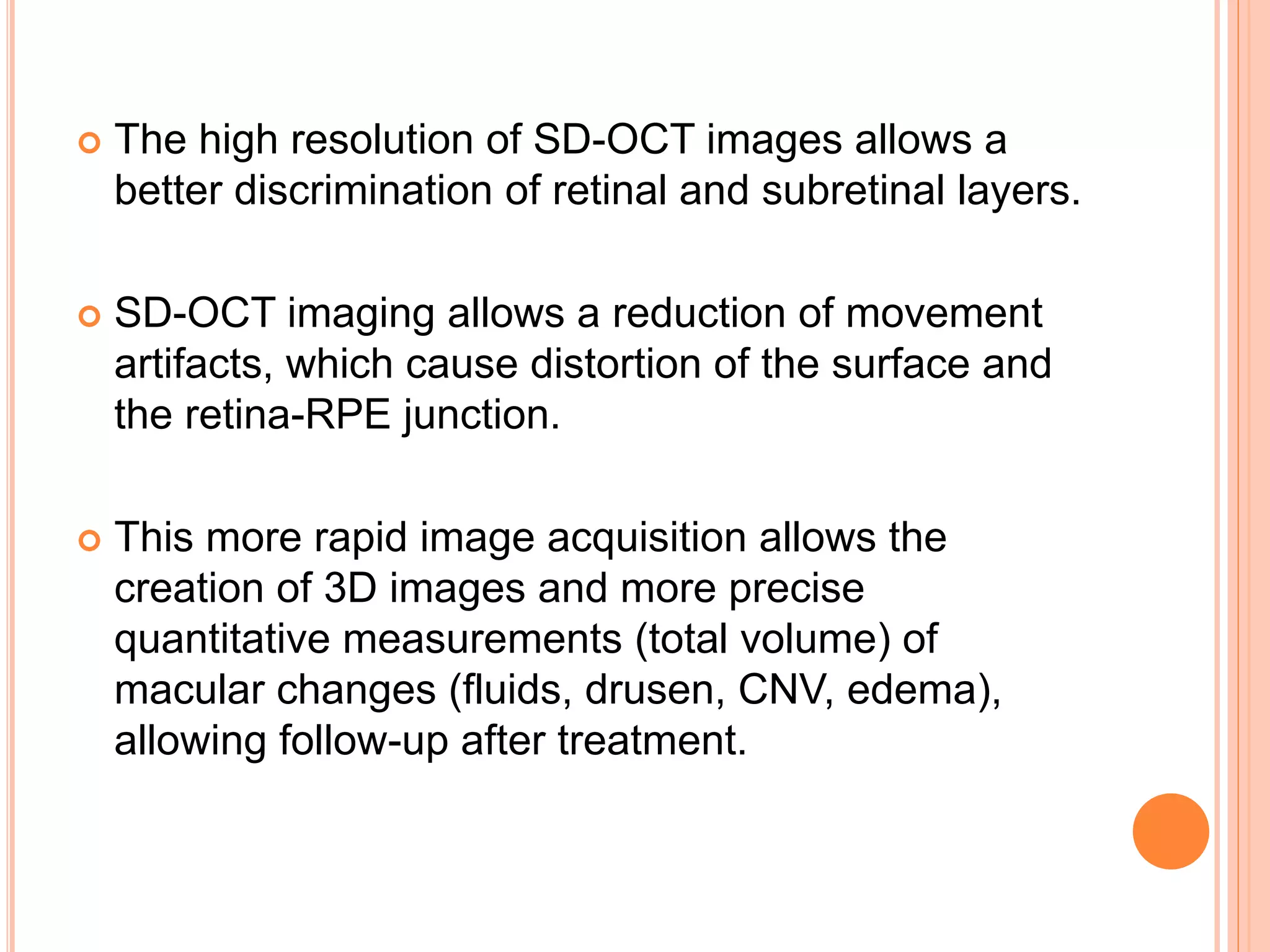  The high resolution of SD-OCT images allows a
better discrimination of retinal and subretinal layers.
 SD-OCT imaging allows a reduction of movement
artifacts, which cause distortion of the surface and
the retina-RPE junction.
 This more rapid image acquisition allows the
creation of 3D images and more precise
quantitative measurements (total volume) of
macular changes (fluids, drusen, CNV, edema),
allowing follow-up after treatment.
 