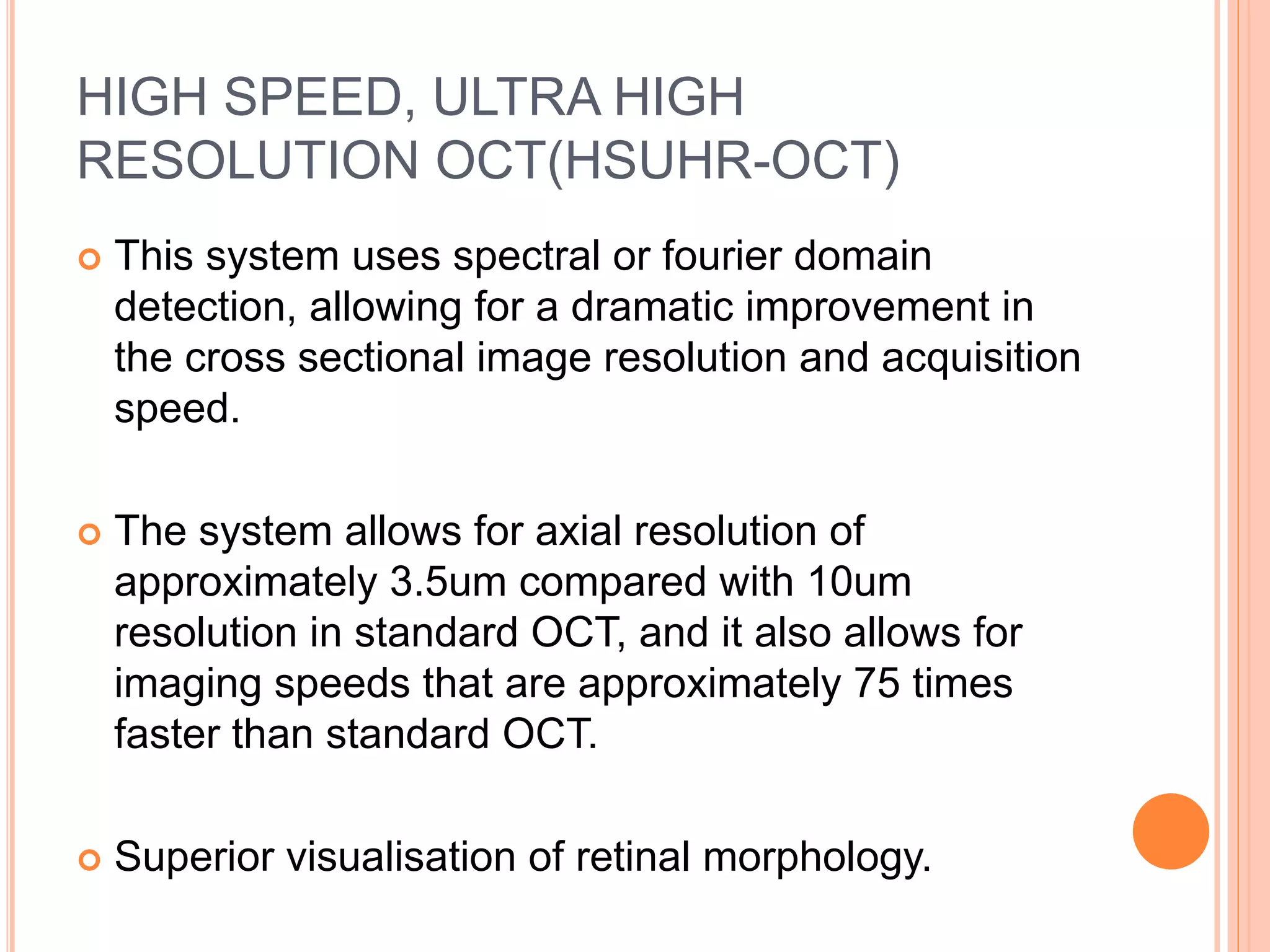 HIGH SPEED, ULTRA HIGH
RESOLUTION OCT(HSUHR-OCT)
 This system uses spectral or fourier domain
detection, allowing for a dramatic improvement in
the cross sectional image resolution and acquisition
speed.
 The system allows for axial resolution of
approximately 3.5um compared with 10um
resolution in standard OCT, and it also allows for
imaging speeds that are approximately 75 times
faster than standard OCT.
 Superior visualisation of retinal morphology.
 