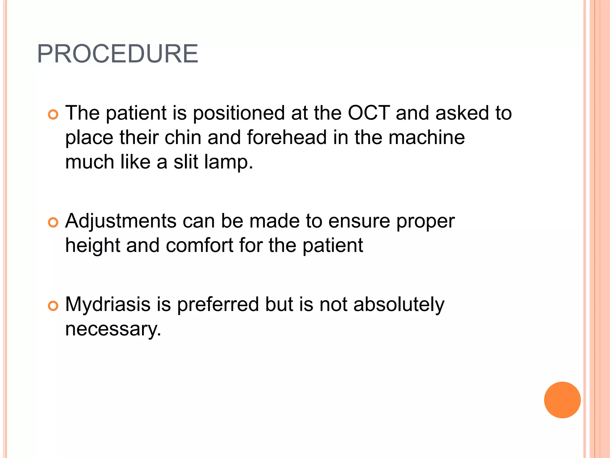 PROCEDURE
 The patient is positioned at the OCT and asked to
place their chin and forehead in the machine
much like a slit lamp.
 Adjustments can be made to ensure proper
height and comfort for the patient
 Mydriasis is preferred but is not absolutely
necessary.
 