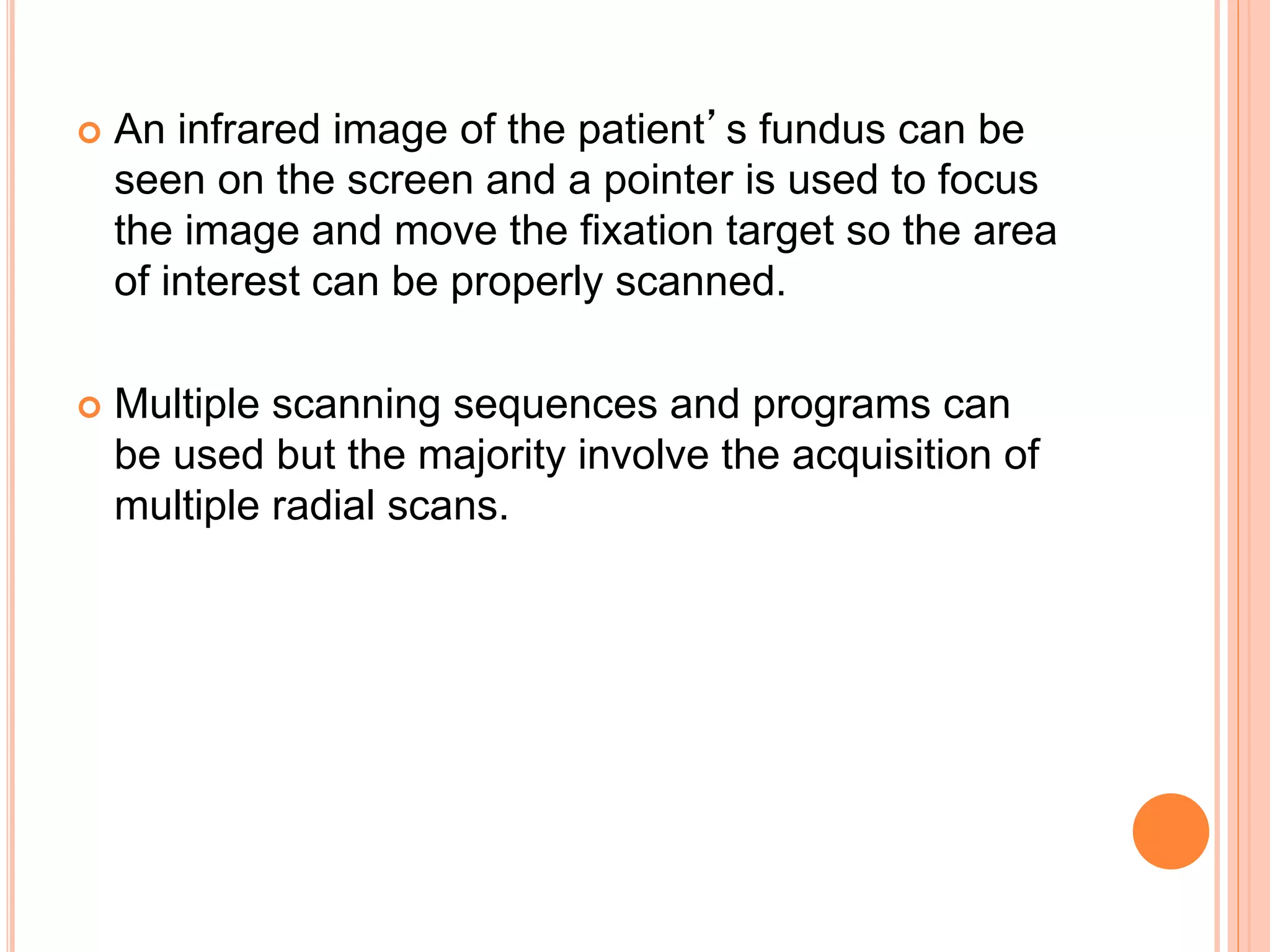  An infrared image of the patient’s fundus can be
seen on the screen and a pointer is used to focus
the image and move the fixation target so the area
of interest can be properly scanned.
 Multiple scanning sequences and programs can
be used but the majority involve the acquisition of
multiple radial scans.
 