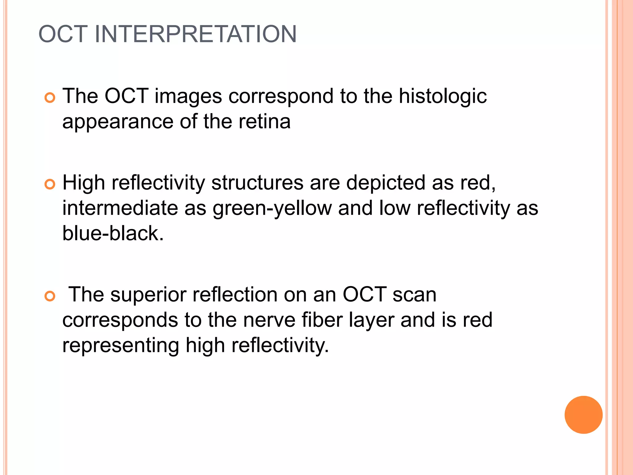 OCT INTERPRETATION
 The OCT images correspond to the histologic
appearance of the retina
 High reflectivity structures are depicted as red,
intermediate as green-yellow and low reflectivity as
blue-black.
 The superior reflection on an OCT scan
corresponds to the nerve fiber layer and is red
representing high reflectivity.
 