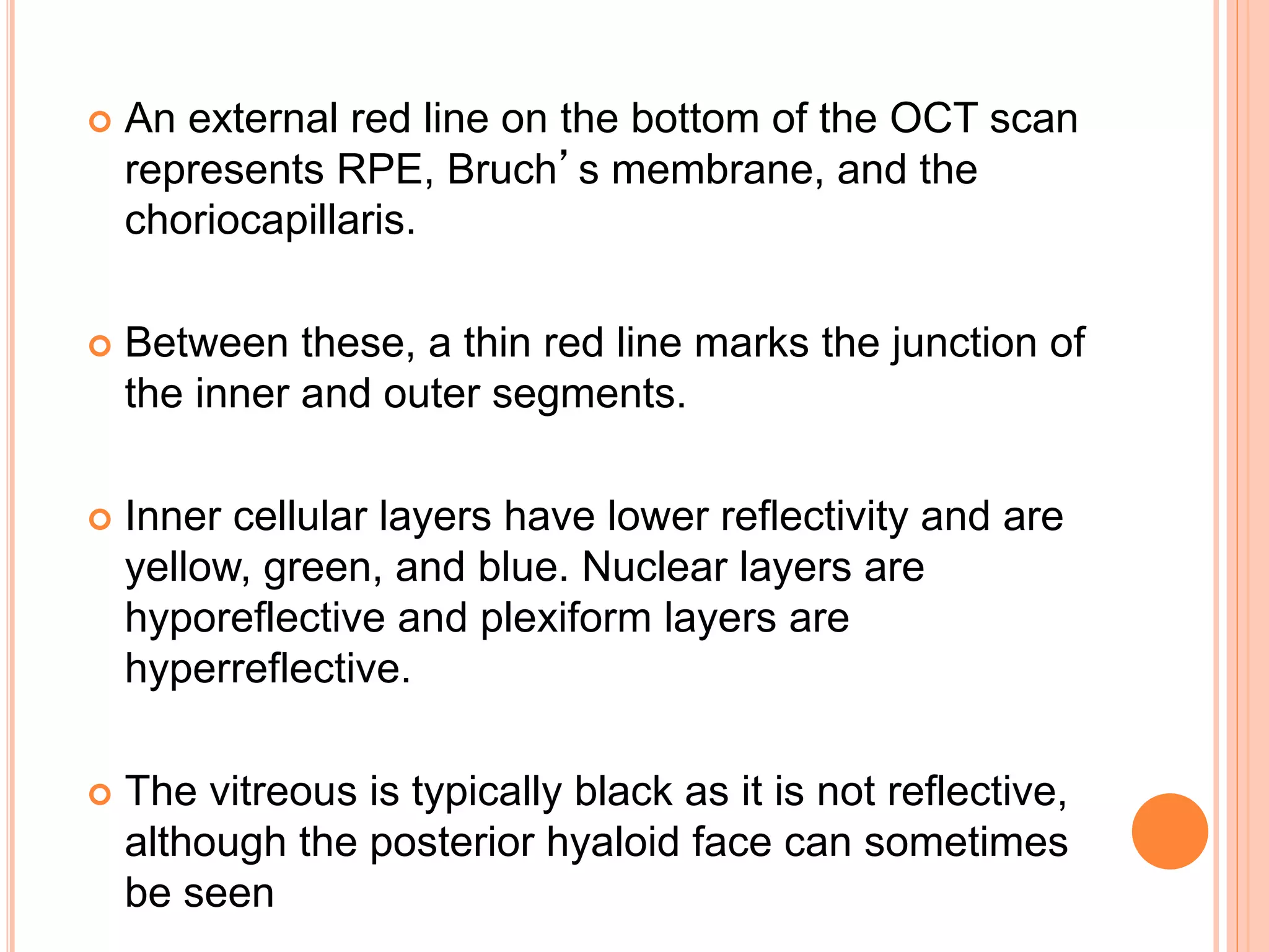 An external red line on the bottom of the OCT scan
represents RPE, Bruch’s membrane, and the
choriocapillaris.
 Between these, a thin red line marks the junction of
the inner and outer segments.
 Inner cellular layers have lower reflectivity and are
yellow, green, and blue. Nuclear layers are
hyporeflective and plexiform layers are
hyperreflective.
 The vitreous is typically black as it is not reflective,
although the posterior hyaloid face can sometimes
be seen
 
