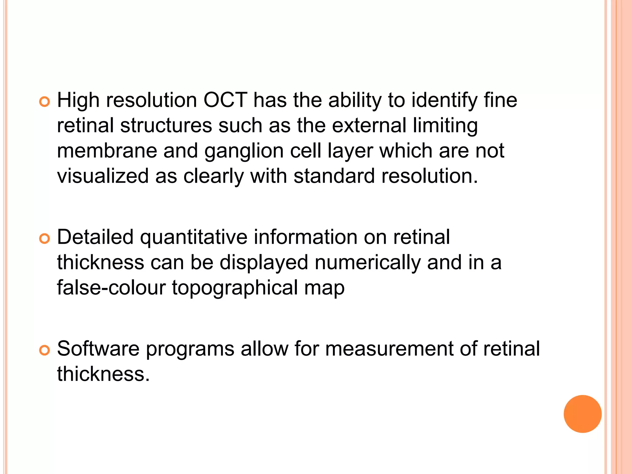  High resolution OCT has the ability to identify fine
retinal structures such as the external limiting
membrane and ganglion cell layer which are not
visualized as clearly with standard resolution.
 Detailed quantitative information on retinal
thickness can be displayed numerically and in a
false-colour topographical map
 Software programs allow for measurement of retinal
thickness.
 