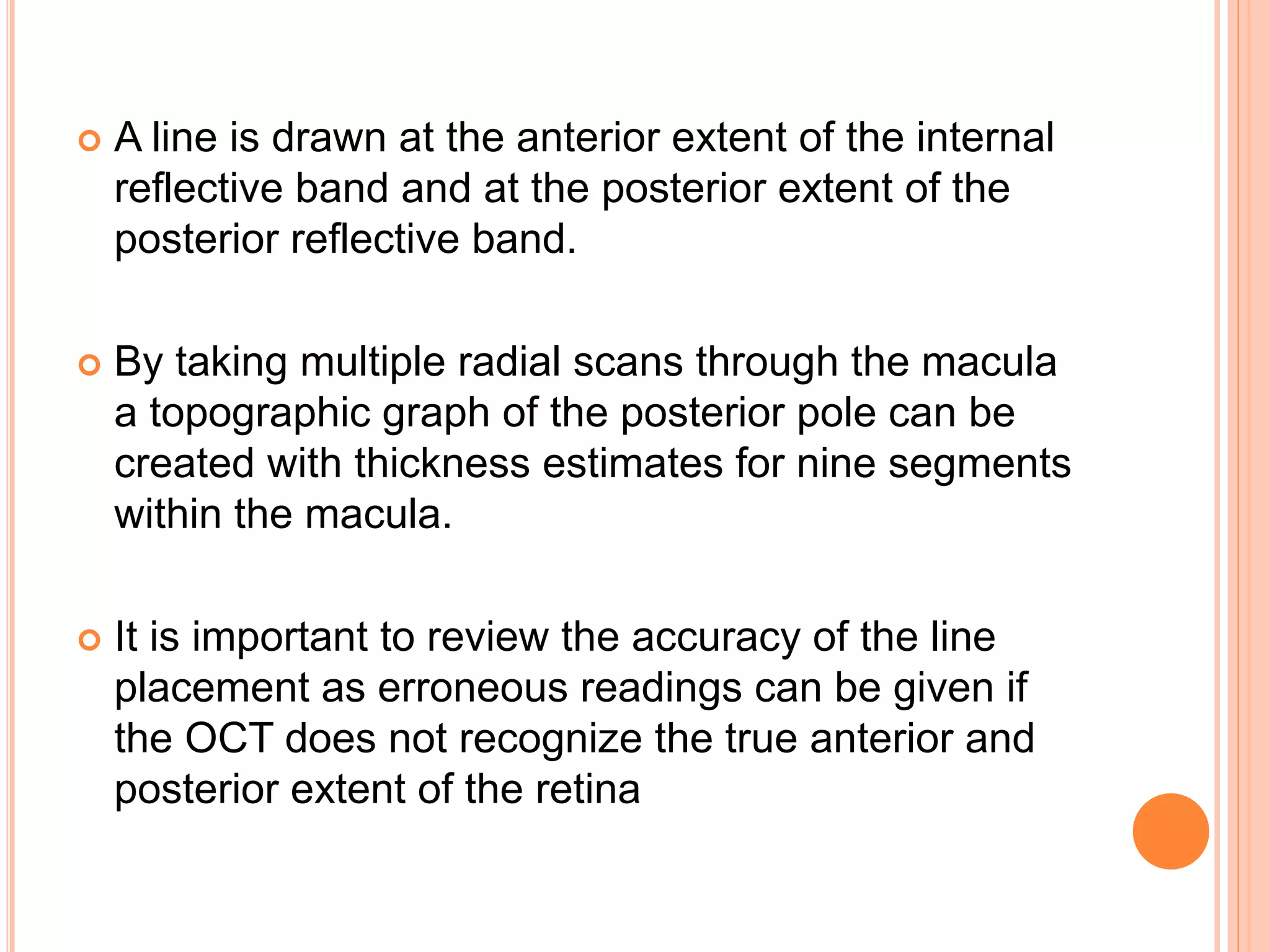  A line is drawn at the anterior extent of the internal
reflective band and at the posterior extent of the
posterior reflective band.
 By taking multiple radial scans through the macula
a topographic graph of the posterior pole can be
created with thickness estimates for nine segments
within the macula.
 It is important to review the accuracy of the line
placement as erroneous readings can be given if
the OCT does not recognize the true anterior and
posterior extent of the retina
 