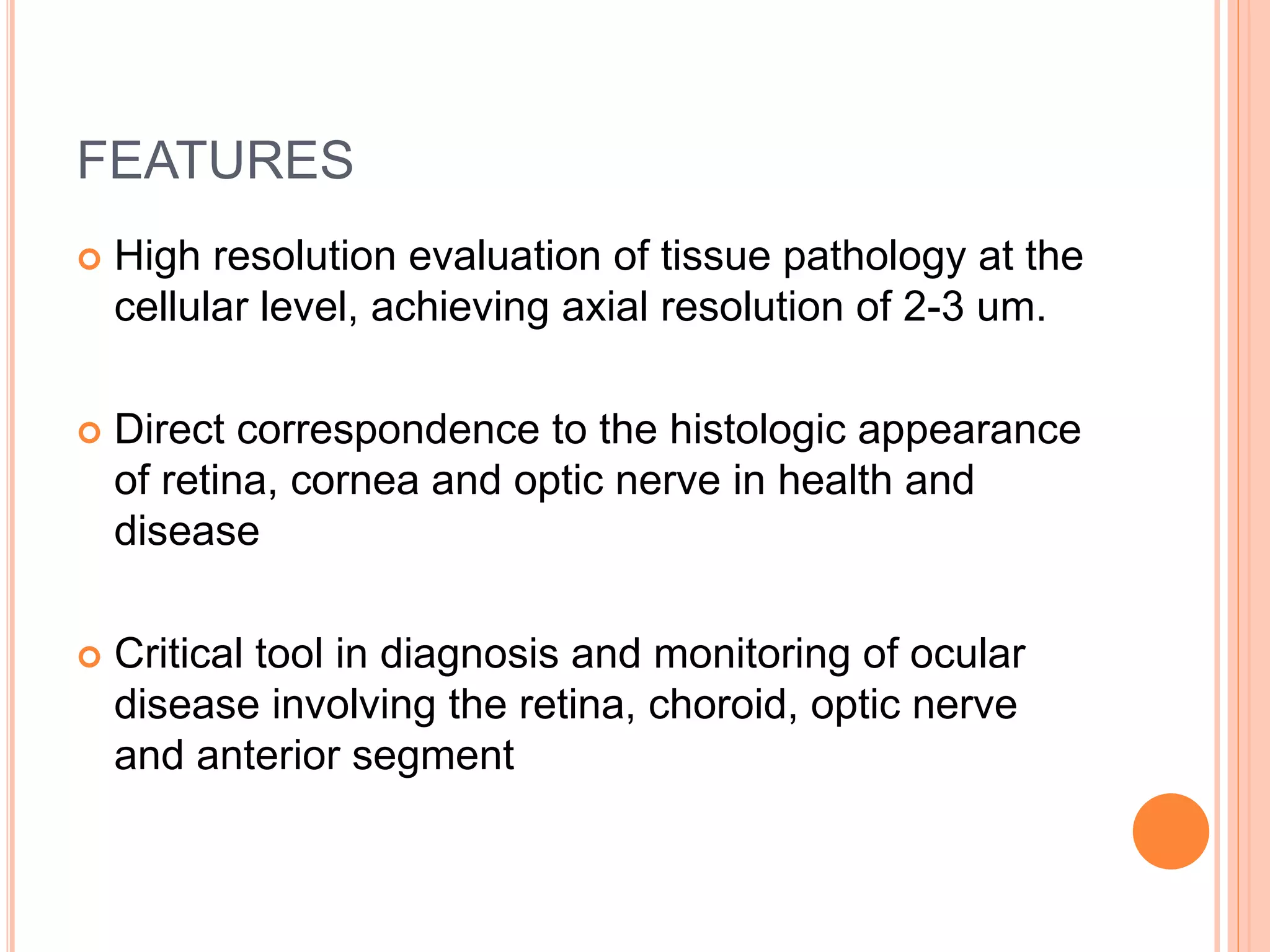 FEATURES
 High resolution evaluation of tissue pathology at the
cellular level, achieving axial resolution of 2-3 um.
 Direct correspondence to the histologic appearance
of retina, cornea and optic nerve in health and
disease
 Critical tool in diagnosis and monitoring of ocular
disease involving the retina, choroid, optic nerve
and anterior segment
 