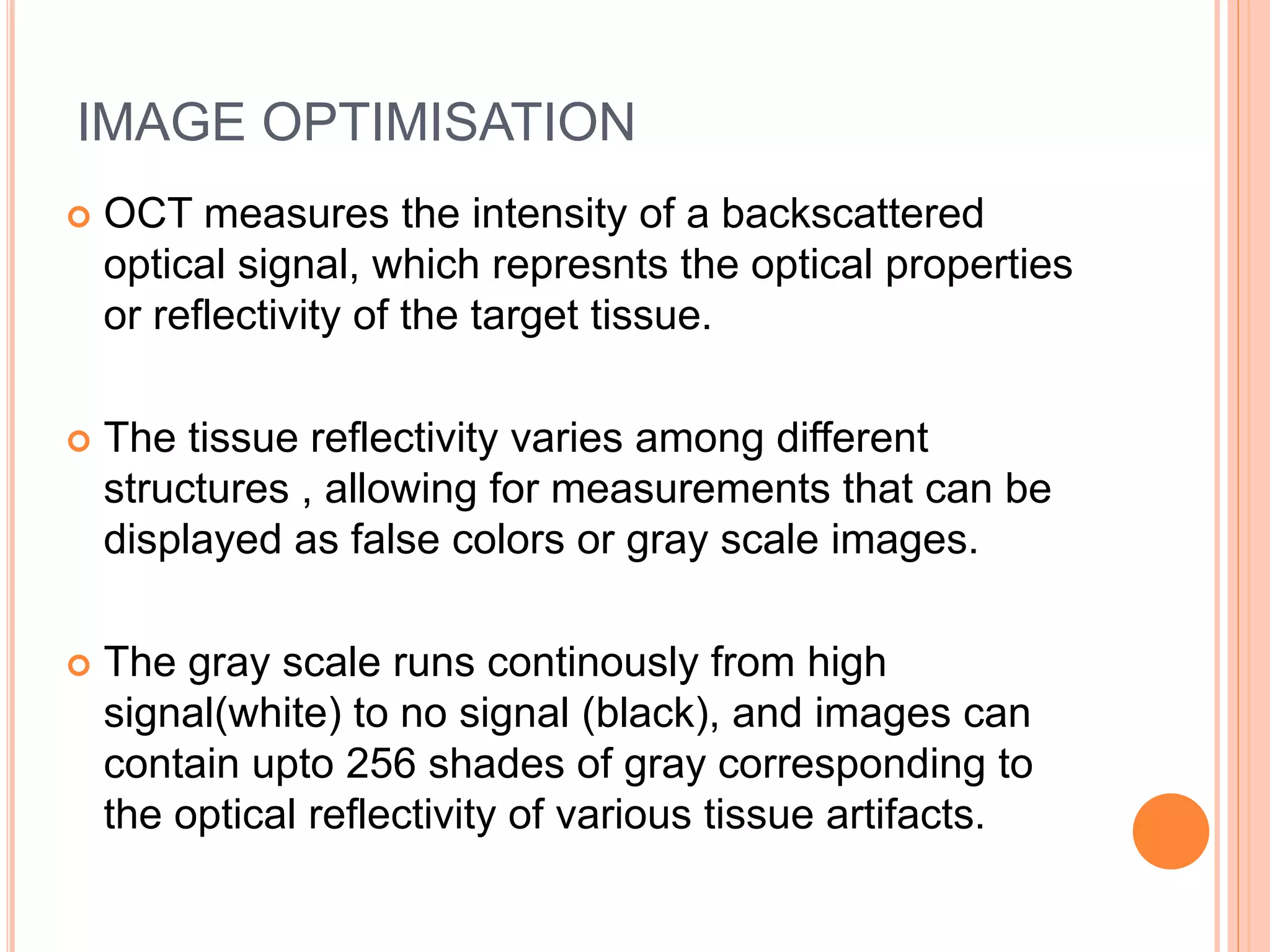 IMAGE OPTIMISATION
 OCT measures the intensity of a backscattered
optical signal, which represnts the optical properties
or reflectivity of the target tissue.
 The tissue reflectivity varies among different
structures , allowing for measurements that can be
displayed as false colors or gray scale images.
 The gray scale runs continously from high
signal(white) to no signal (black), and images can
contain upto 256 shades of gray corresponding to
the optical reflectivity of various tissue artifacts.
 