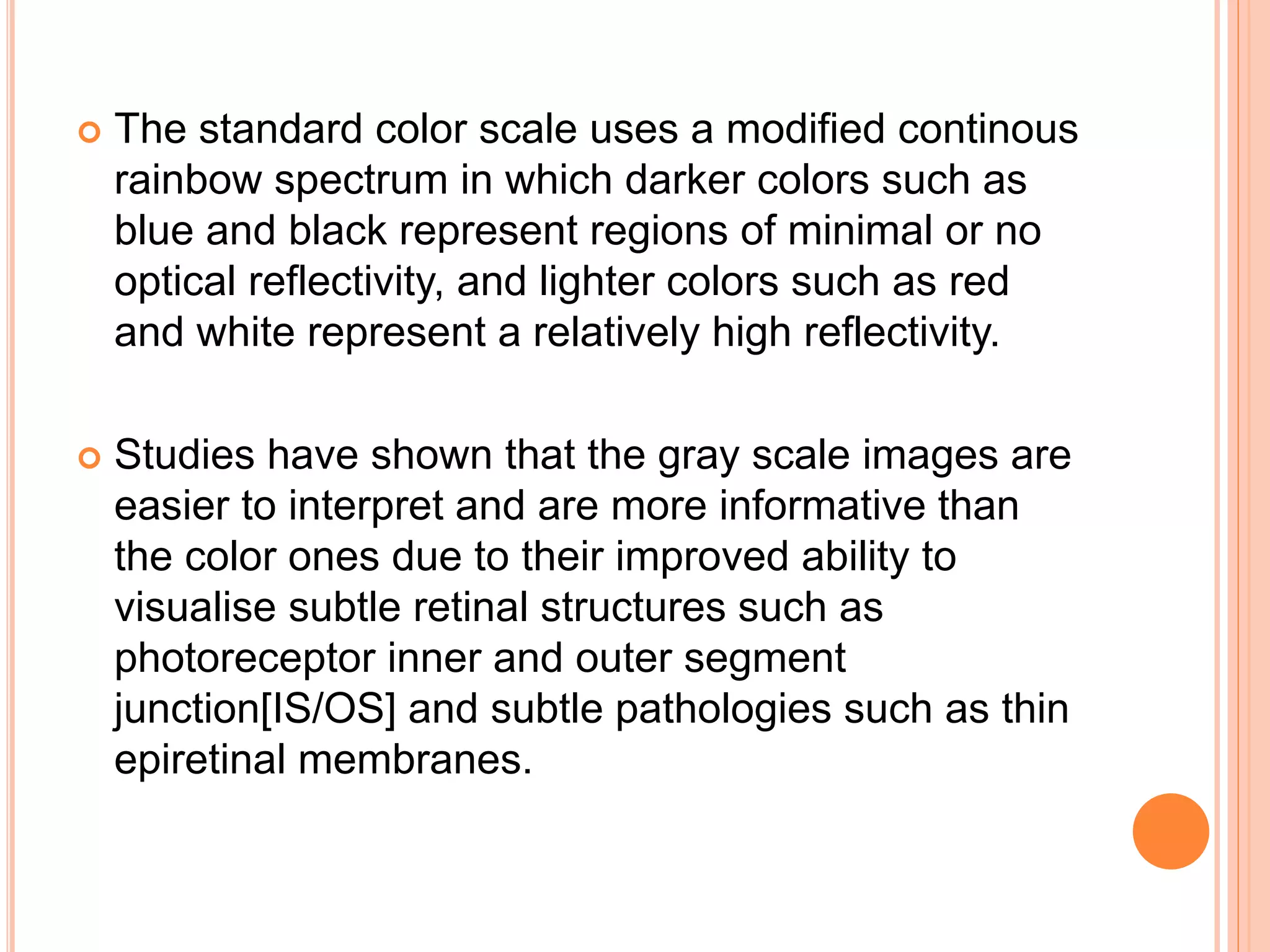  The standard color scale uses a modified continous
rainbow spectrum in which darker colors such as
blue and black represent regions of minimal or no
optical reflectivity, and lighter colors such as red
and white represent a relatively high reflectivity.
 Studies have shown that the gray scale images are
easier to interpret and are more informative than
the color ones due to their improved ability to
visualise subtle retinal structures such as
photoreceptor inner and outer segment
junction[IS/OS] and subtle pathologies such as thin
epiretinal membranes.
 
