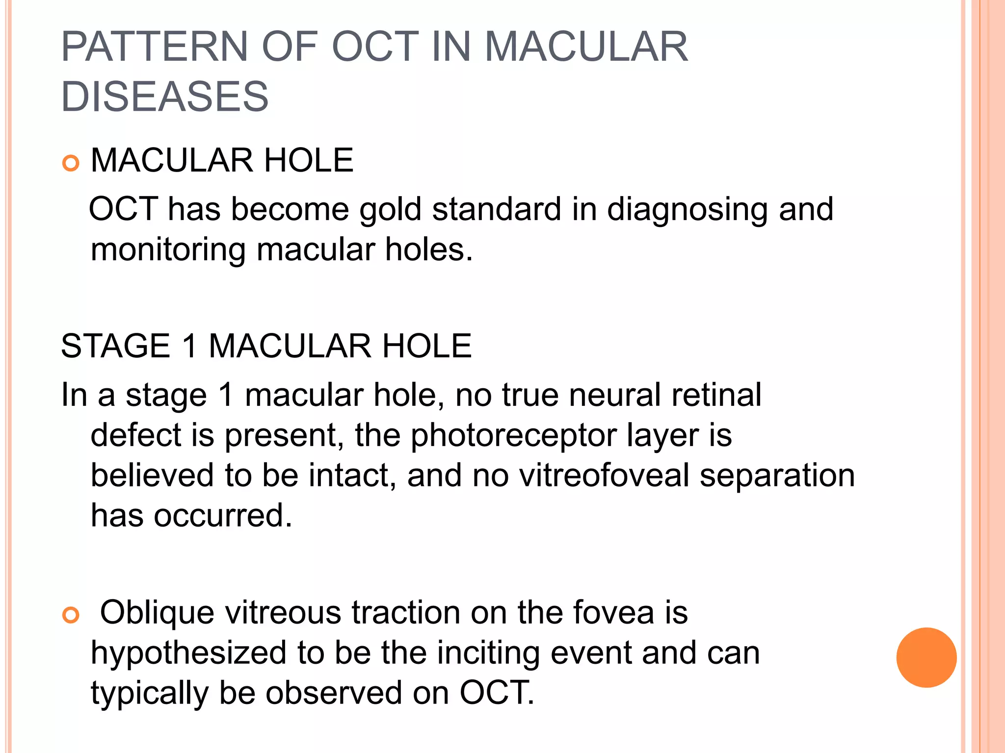 PATTERN OF OCT IN MACULAR
DISEASES
 MACULAR HOLE
OCT has become gold standard in diagnosing and
monitoring macular holes.
STAGE 1 MACULAR HOLE
In a stage 1 macular hole, no true neural retinal
defect is present, the photoreceptor layer is
believed to be intact, and no vitreofoveal separation
has occurred.
 Oblique vitreous traction on the fovea is
hypothesized to be the inciting event and can
typically be observed on OCT.
 
