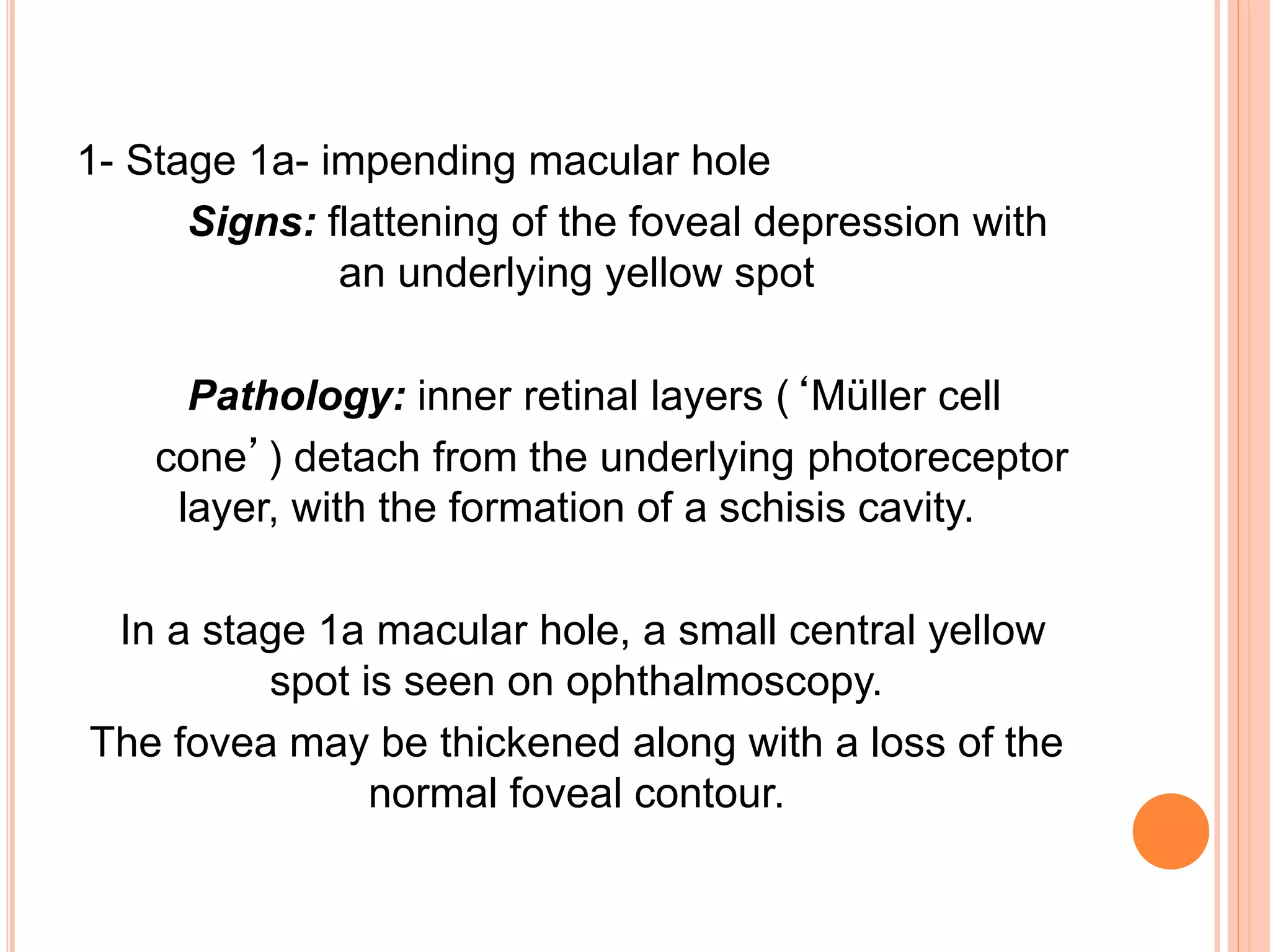 1- Stage 1a- impending macular hole
Signs: flattening of the foveal depression with
an underlying yellow spot
Pathology: inner retinal layers (‘Müller cell
cone’) detach from the underlying photoreceptor
layer, with the formation of a schisis cavity.
In a stage 1a macular hole, a small central yellow
spot is seen on ophthalmoscopy.
The fovea may be thickened along with a loss of the
normal foveal contour.
 