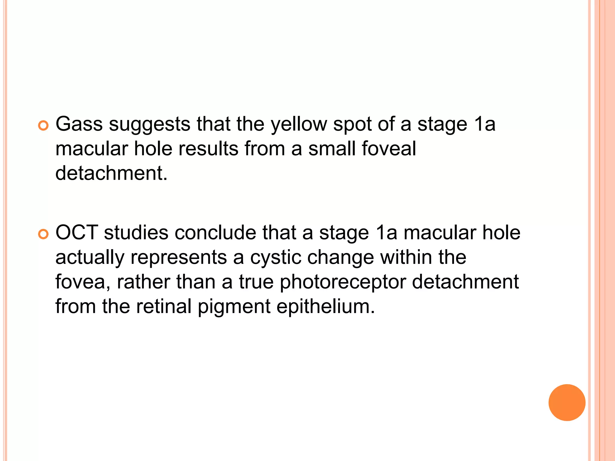  Gass suggests that the yellow spot of a stage 1a
macular hole results from a small foveal
detachment.
 OCT studies conclude that a stage 1a macular hole
actually represents a cystic change within the
fovea, rather than a true photoreceptor detachment
from the retinal pigment epithelium.
 