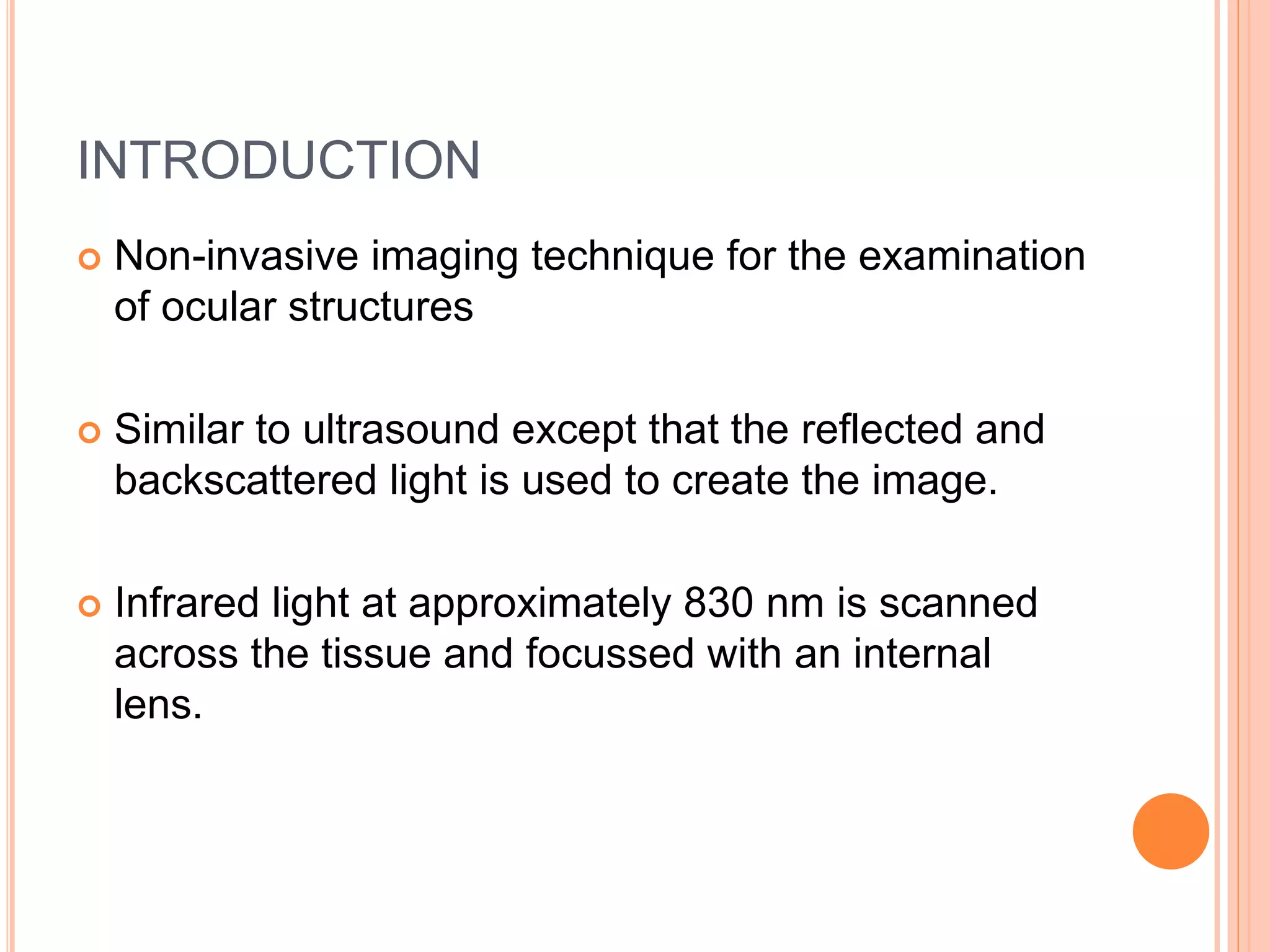 INTRODUCTION
 Non-invasive imaging technique for the examination
of ocular structures
 Similar to ultrasound except that the reflected and
backscattered light is used to create the image.
 Infrared light at approximately 830 nm is scanned
across the tissue and focussed with an internal
lens.
 