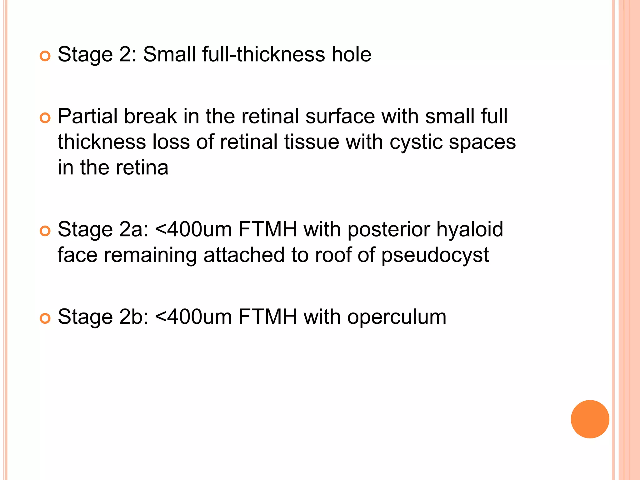  Stage 2: Small full-thickness hole
 Partial break in the retinal surface with small full
thickness loss of retinal tissue with cystic spaces
in the retina
 Stage 2a: <400um FTMH with posterior hyaloid
face remaining attached to roof of pseudocyst
 Stage 2b: <400um FTMH with operculum
 