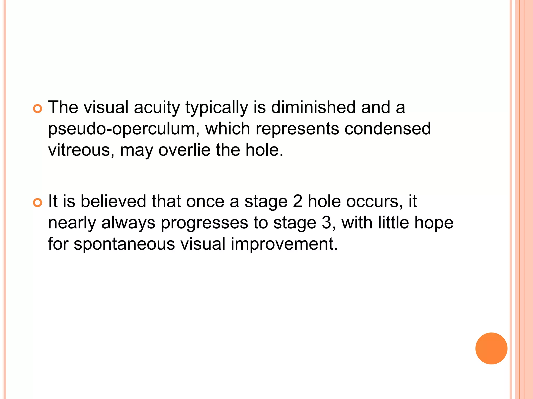  The visual acuity typically is diminished and a
pseudo-operculum, which represents condensed
vitreous, may overlie the hole.
 It is believed that once a stage 2 hole occurs, it
nearly always progresses to stage 3, with little hope
for spontaneous visual improvement.
 