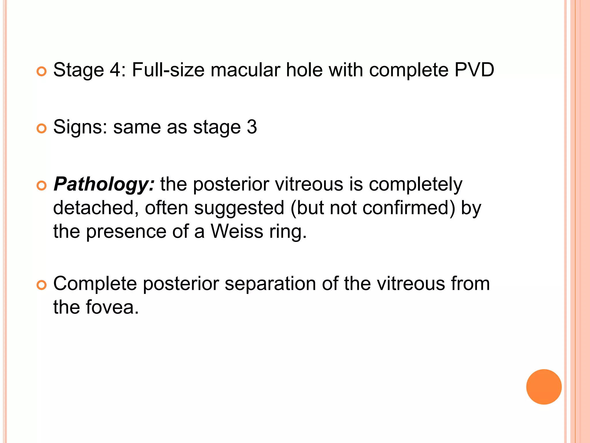  Stage 4: Full-size macular hole with complete PVD
 Signs: same as stage 3
 Pathology: the posterior vitreous is completely
detached, often suggested (but not confirmed) by
the presence of a Weiss ring.
 Complete posterior separation of the vitreous from
the fovea.
 