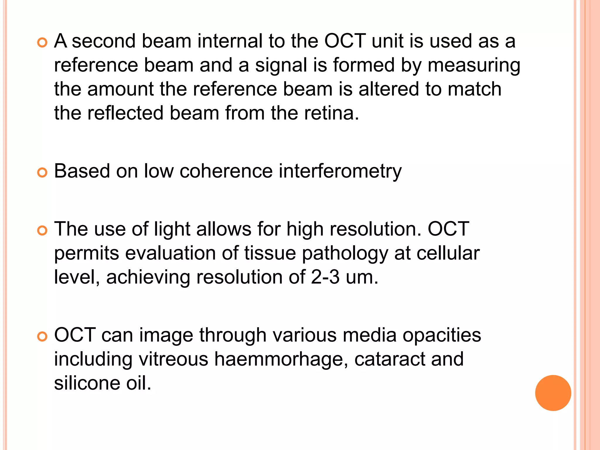  A second beam internal to the OCT unit is used as a
reference beam and a signal is formed by measuring
the amount the reference beam is altered to match
the reflected beam from the retina.
 Based on low coherence interferometry
 The use of light allows for high resolution. OCT
permits evaluation of tissue pathology at cellular
level, achieving resolution of 2-3 um.
 OCT can image through various media opacities
including vitreous haemmorhage, cataract and
silicone oil.
 