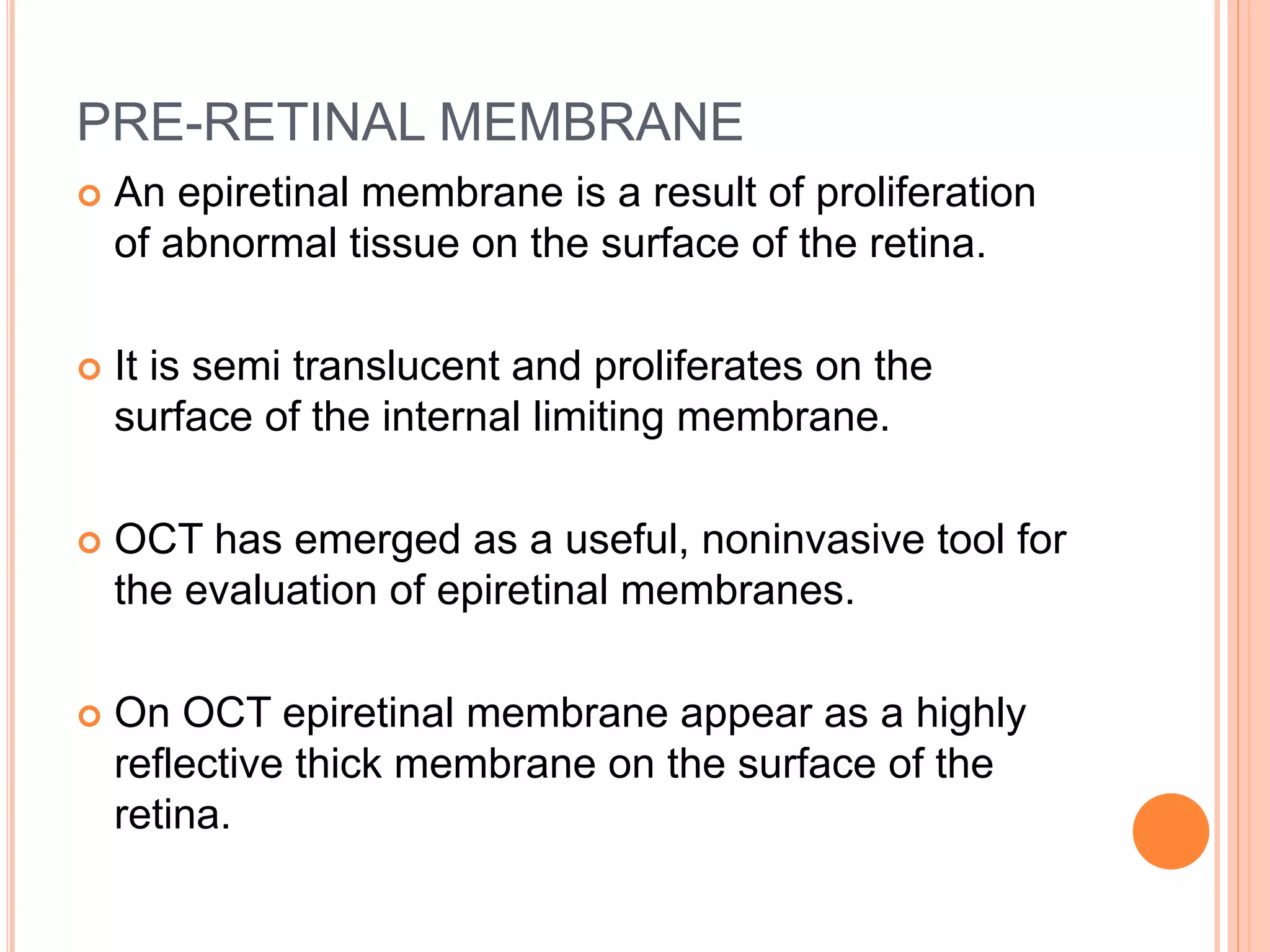 PRE-RETINAL MEMBRANE
 An epiretinal membrane is a result of proliferation
of abnormal tissue on the surface of the retina.
 It is semi translucent and proliferates on the
surface of the internal limiting membrane.
 OCT has emerged as a useful, noninvasive tool for
the evaluation of epiretinal membranes.
 On OCT epiretinal membrane appear as a highly
reflective thick membrane on the surface of the
retina.
 