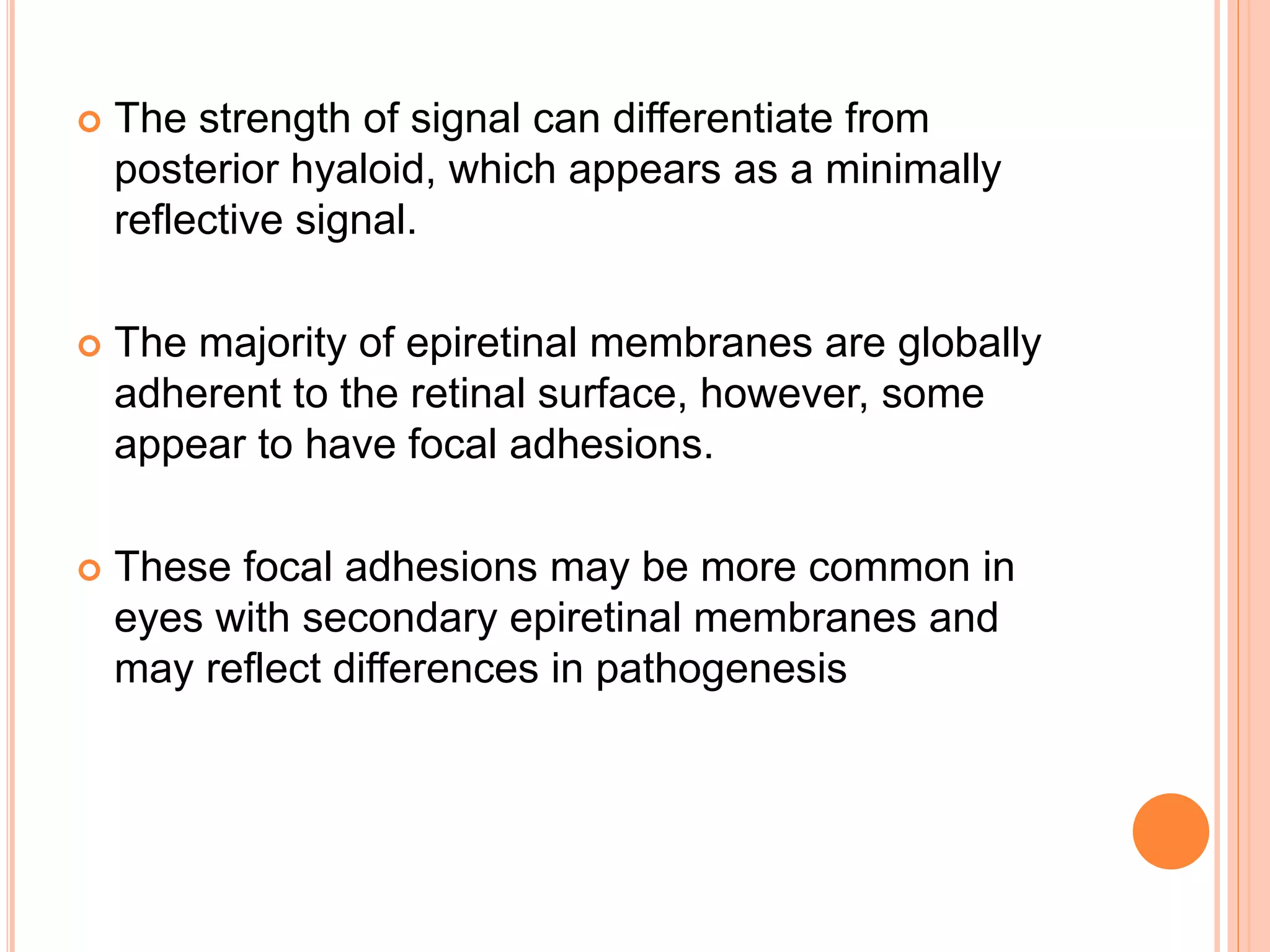  The strength of signal can differentiate from
posterior hyaloid, which appears as a minimally
reflective signal.
 The majority of epiretinal membranes are globally
adherent to the retinal surface, however, some
appear to have focal adhesions.
 These focal adhesions may be more common in
eyes with secondary epiretinal membranes and
may reflect differences in pathogenesis
 