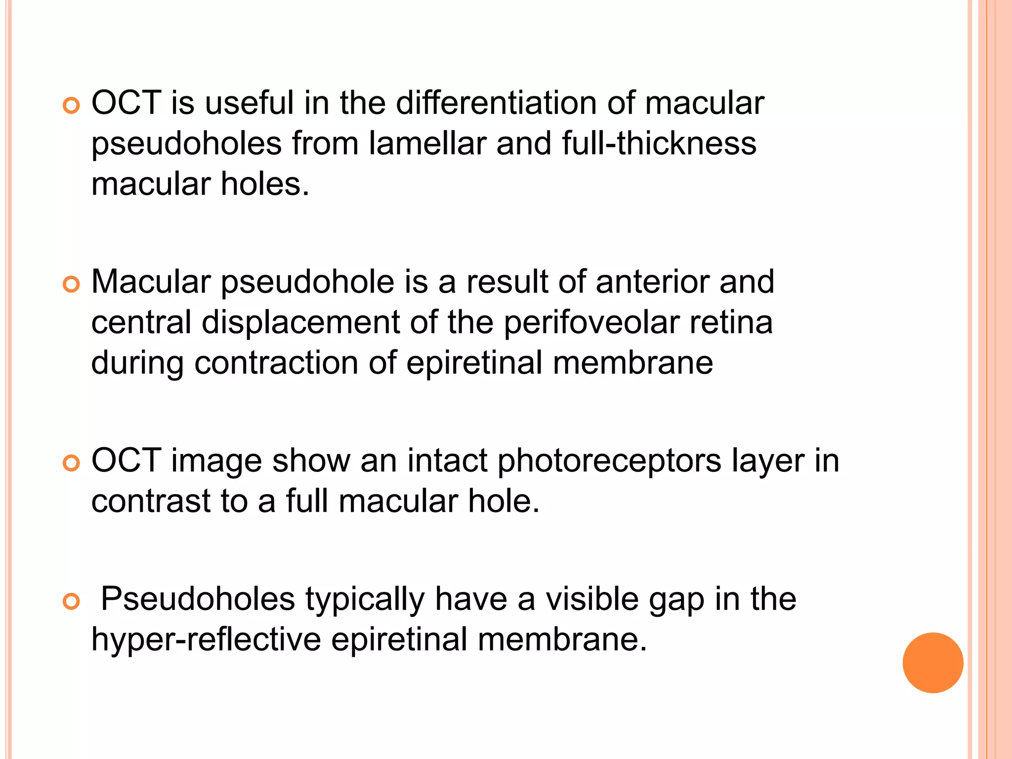  OCT is useful in the differentiation of macular
pseudoholes from lamellar and full-thickness
macular holes.
 Macular pseudohole is a result of anterior and
central displacement of the perifoveolar retina
during contraction of epiretinal membrane
 OCT image show an intact photoreceptors layer in
contrast to a full macular hole.
 Pseudoholes typically have a visible gap in the
hyper-reflective epiretinal membrane.
 