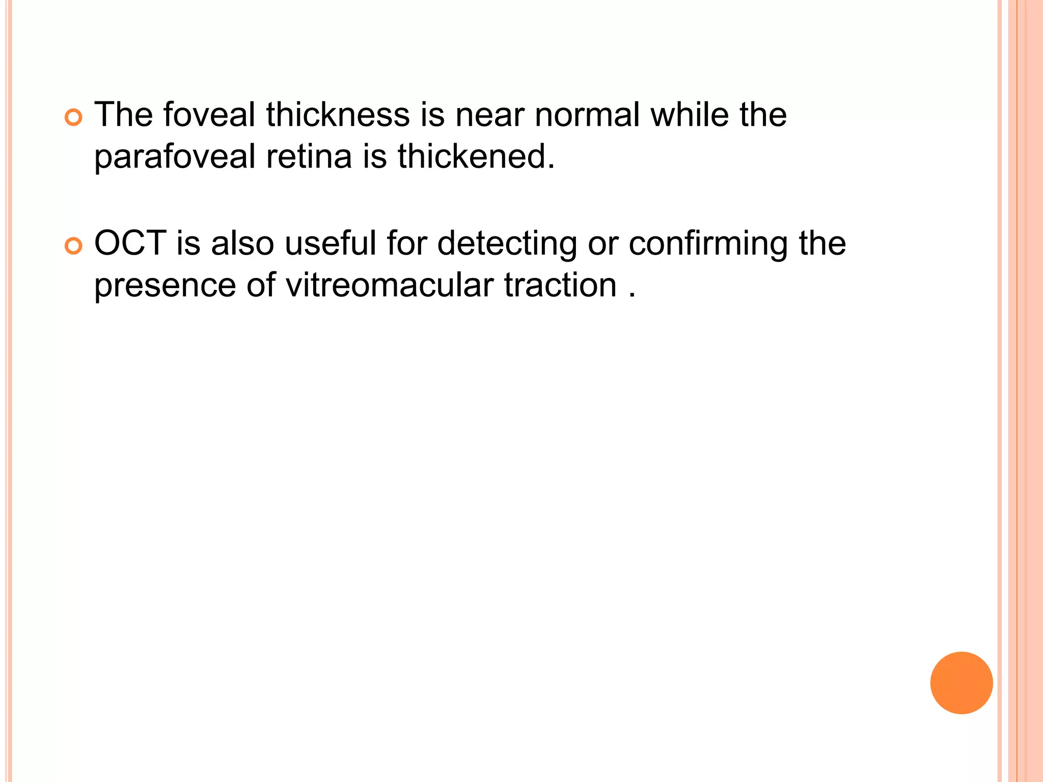  The foveal thickness is near normal while the
parafoveal retina is thickened.
 OCT is also useful for detecting or confirming the
presence of vitreomacular traction .
 