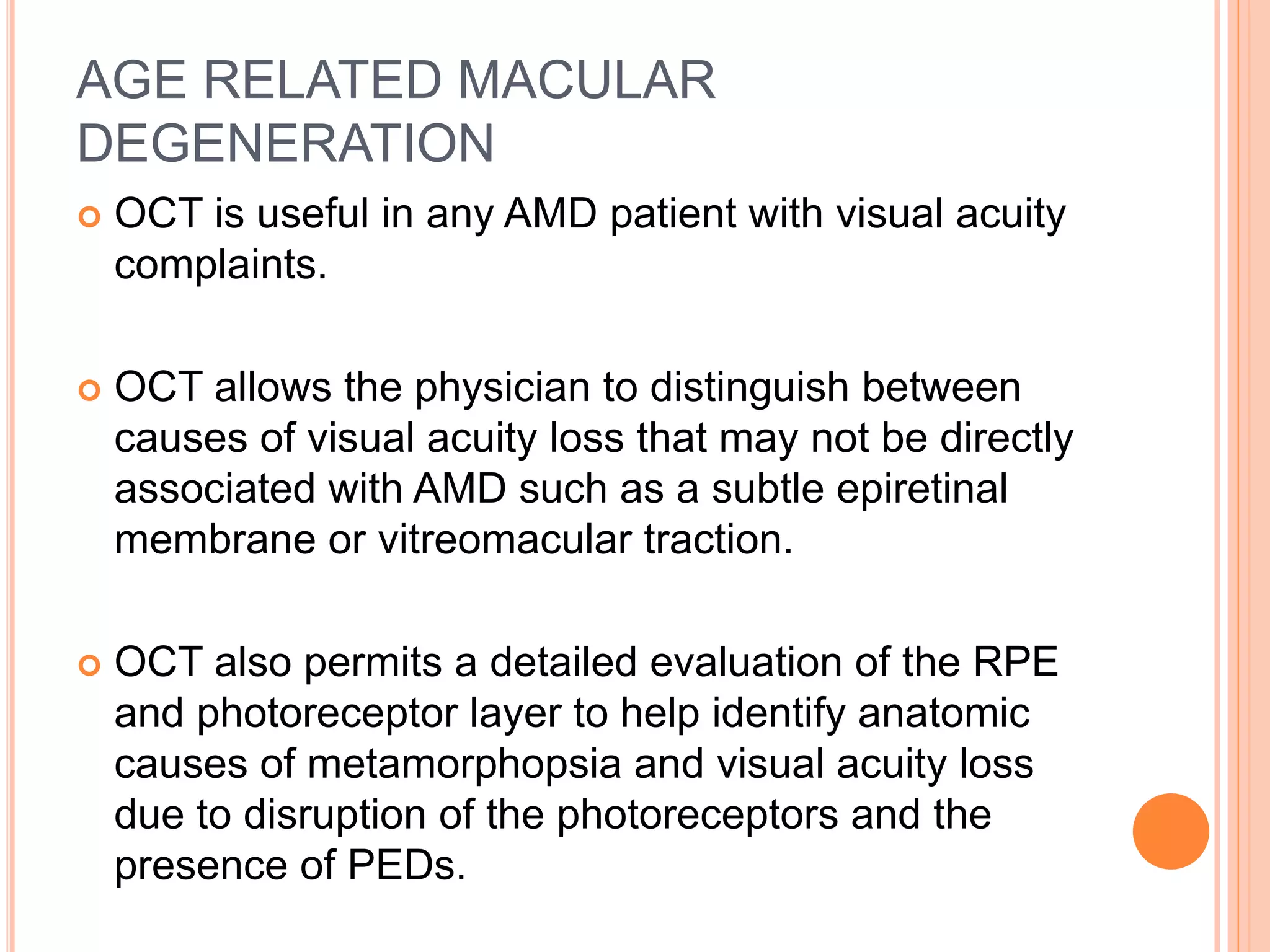 AGE RELATED MACULAR
DEGENERATION
 OCT is useful in any AMD patient with visual acuity
complaints.
 OCT allows the physician to distinguish between
causes of visual acuity loss that may not be directly
associated with AMD such as a subtle epiretinal
membrane or vitreomacular traction.
 OCT also permits a detailed evaluation of the RPE
and photoreceptor layer to help identify anatomic
causes of metamorphopsia and visual acuity loss
due to disruption of the photoreceptors and the
presence of PEDs.
 