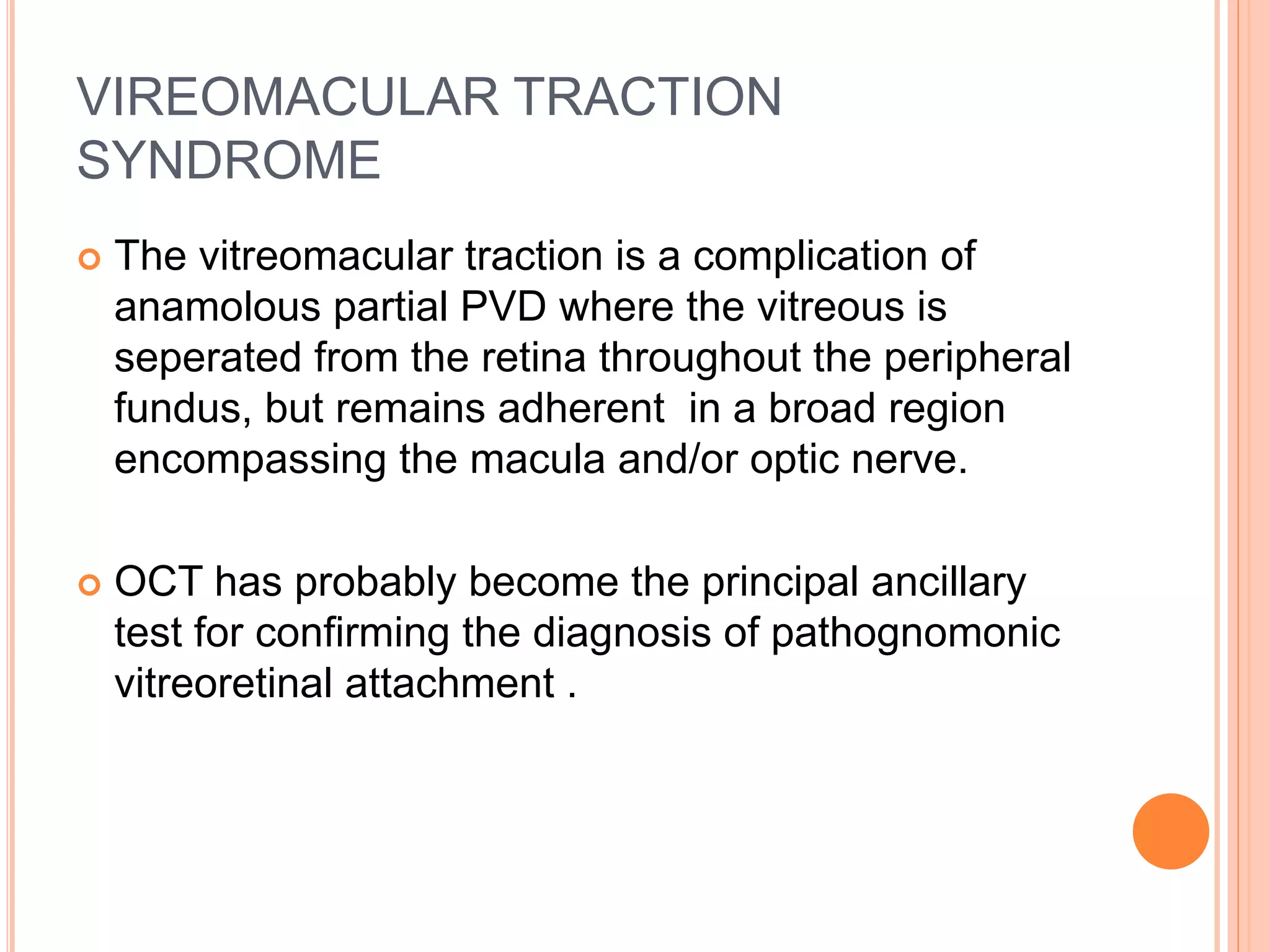 VIREOMACULAR TRACTION
SYNDROME
 The vitreomacular traction is a complication of
anamolous partial PVD where the vitreous is
seperated from the retina throughout the peripheral
fundus, but remains adherent in a broad region
encompassing the macula and/or optic nerve.
 OCT has probably become the principal ancillary
test for confirming the diagnosis of pathognomonic
vitreoretinal attachment .
 