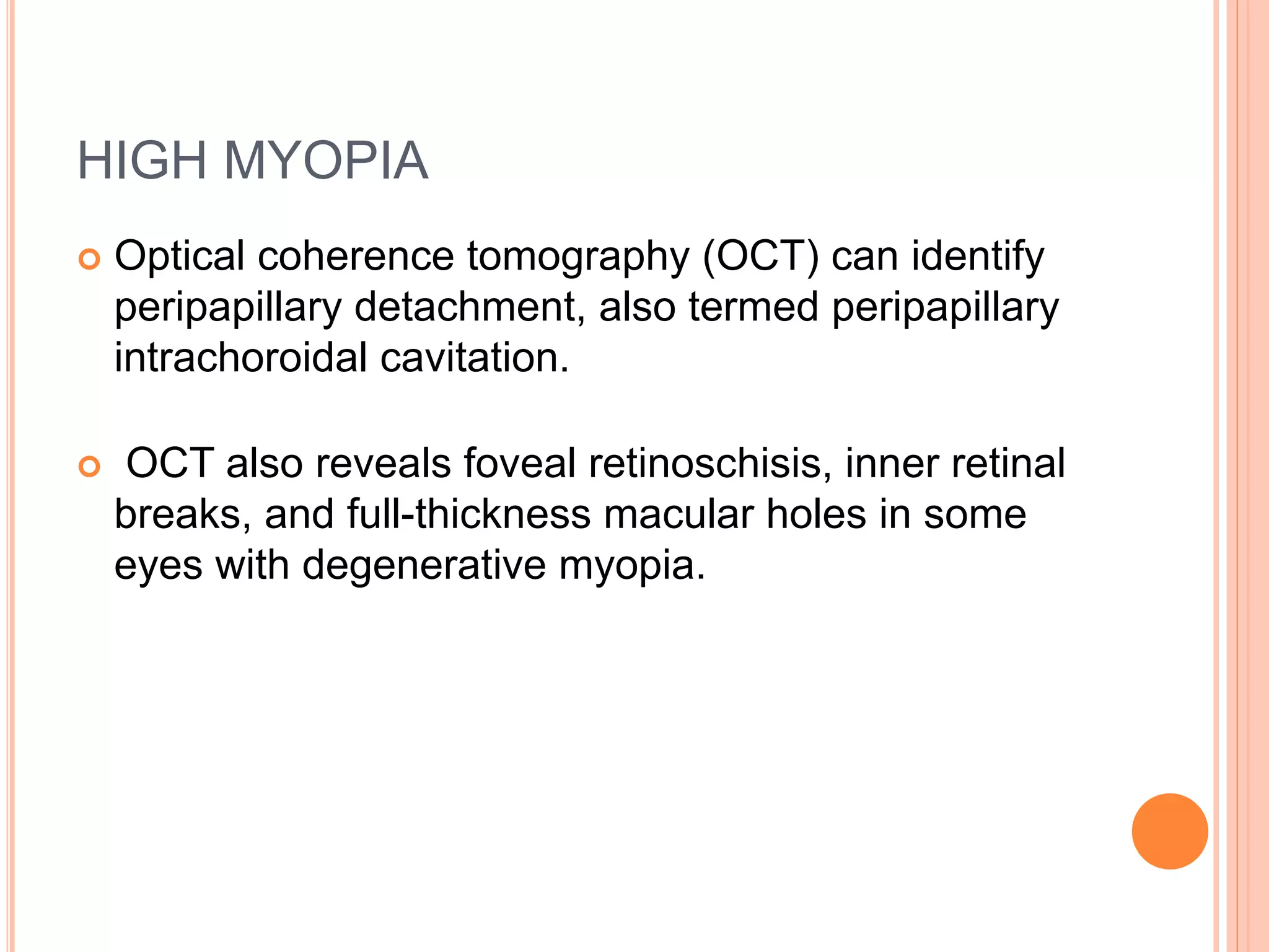 HIGH MYOPIA
 Optical coherence tomography (OCT) can identify
peripapillary detachment, also termed peripapillary
intrachoroidal cavitation.
 OCT also reveals foveal retinoschisis, inner retinal
breaks, and full-thickness macular holes in some
eyes with degenerative myopia.
 