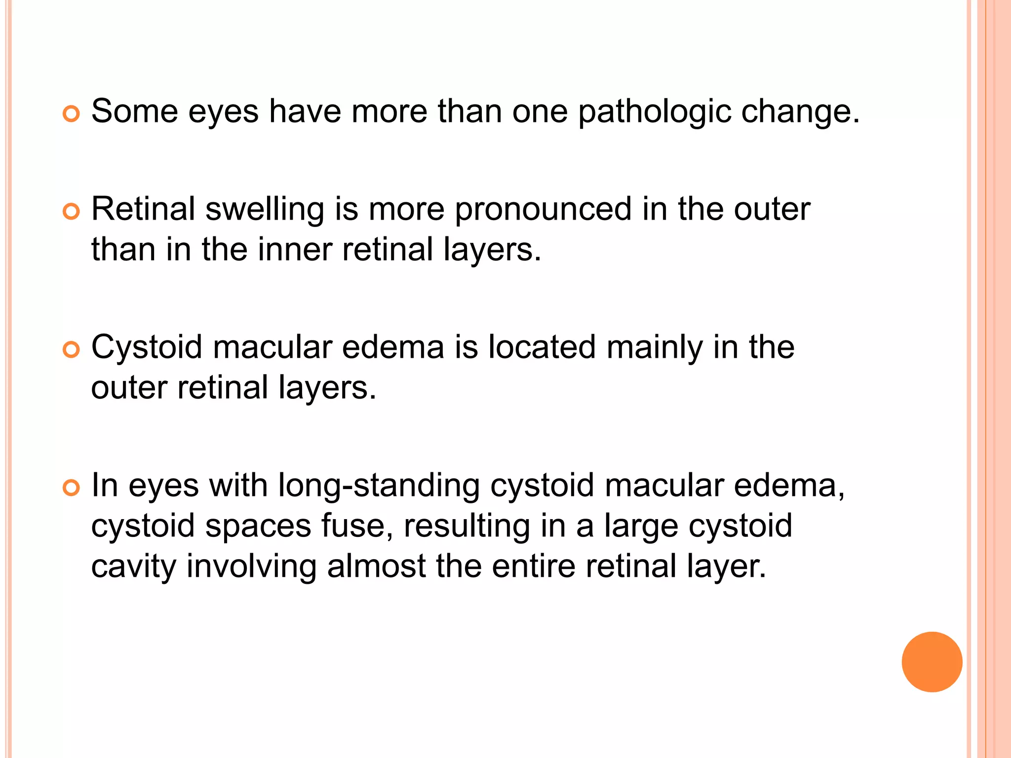  Some eyes have more than one pathologic change.
 Retinal swelling is more pronounced in the outer
than in the inner retinal layers.
 Cystoid macular edema is located mainly in the
outer retinal layers.
 In eyes with long-standing cystoid macular edema,
cystoid spaces fuse, resulting in a large cystoid
cavity involving almost the entire retinal layer.
 