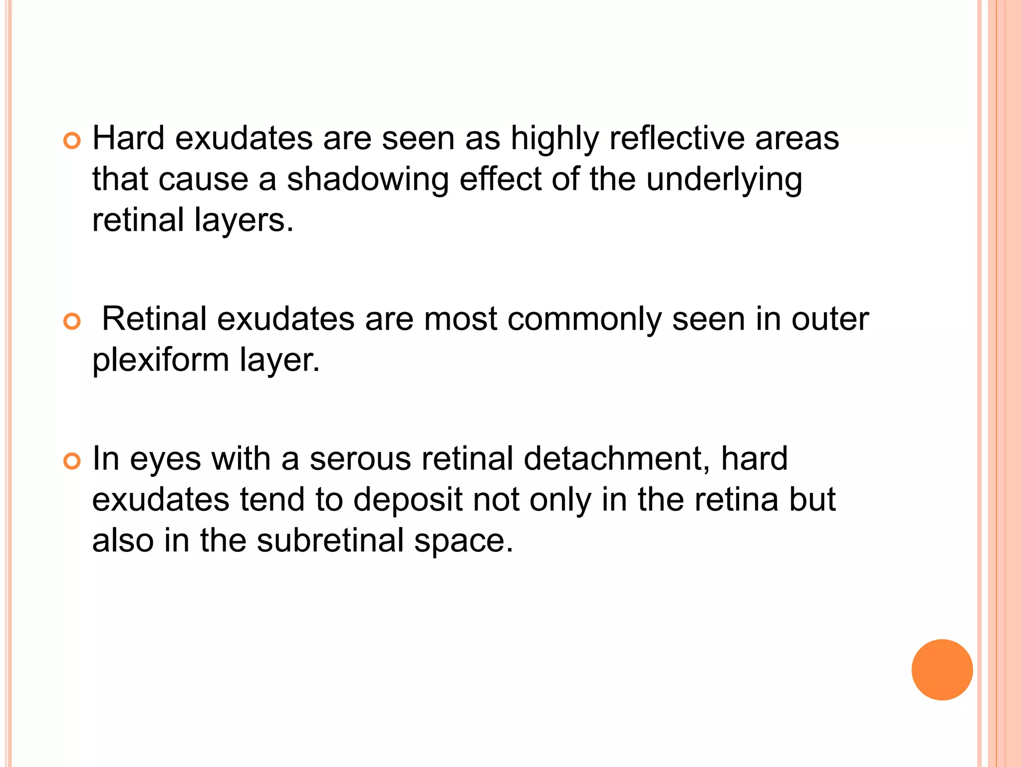  Hard exudates are seen as highly reflective areas
that cause a shadowing effect of the underlying
retinal layers.
 Retinal exudates are most commonly seen in outer
plexiform layer.
 In eyes with a serous retinal detachment, hard
exudates tend to deposit not only in the retina but
also in the subretinal space.
 
