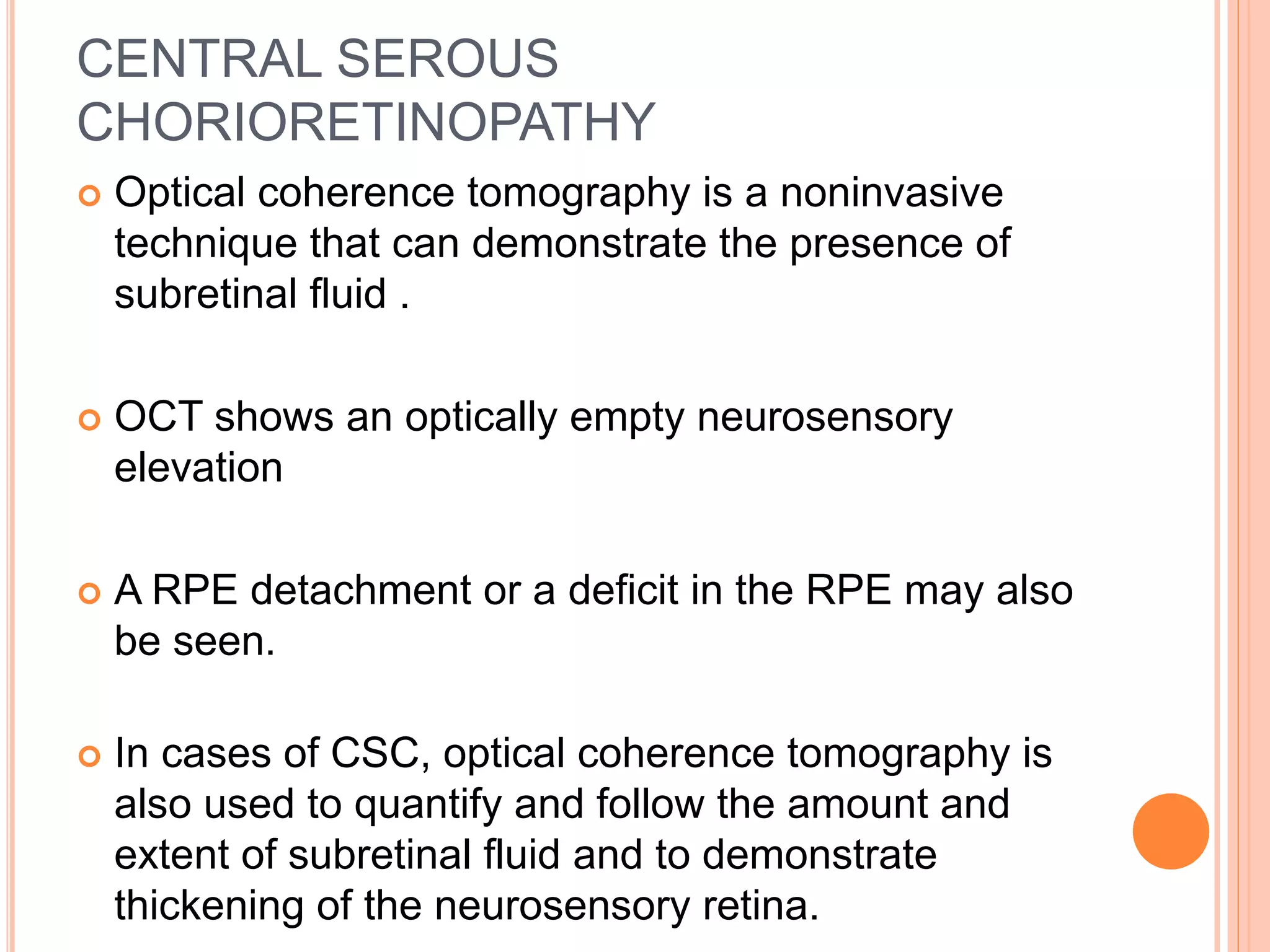 CENTRAL SEROUS
CHORIORETINOPATHY
 Optical coherence tomography is a noninvasive
technique that can demonstrate the presence of
subretinal fluid .
 OCT shows an optically empty neurosensory
elevation
 A RPE detachment or a deficit in the RPE may also
be seen.
 In cases of CSC, optical coherence tomography is
also used to quantify and follow the amount and
extent of subretinal fluid and to demonstrate
thickening of the neurosensory retina.
 