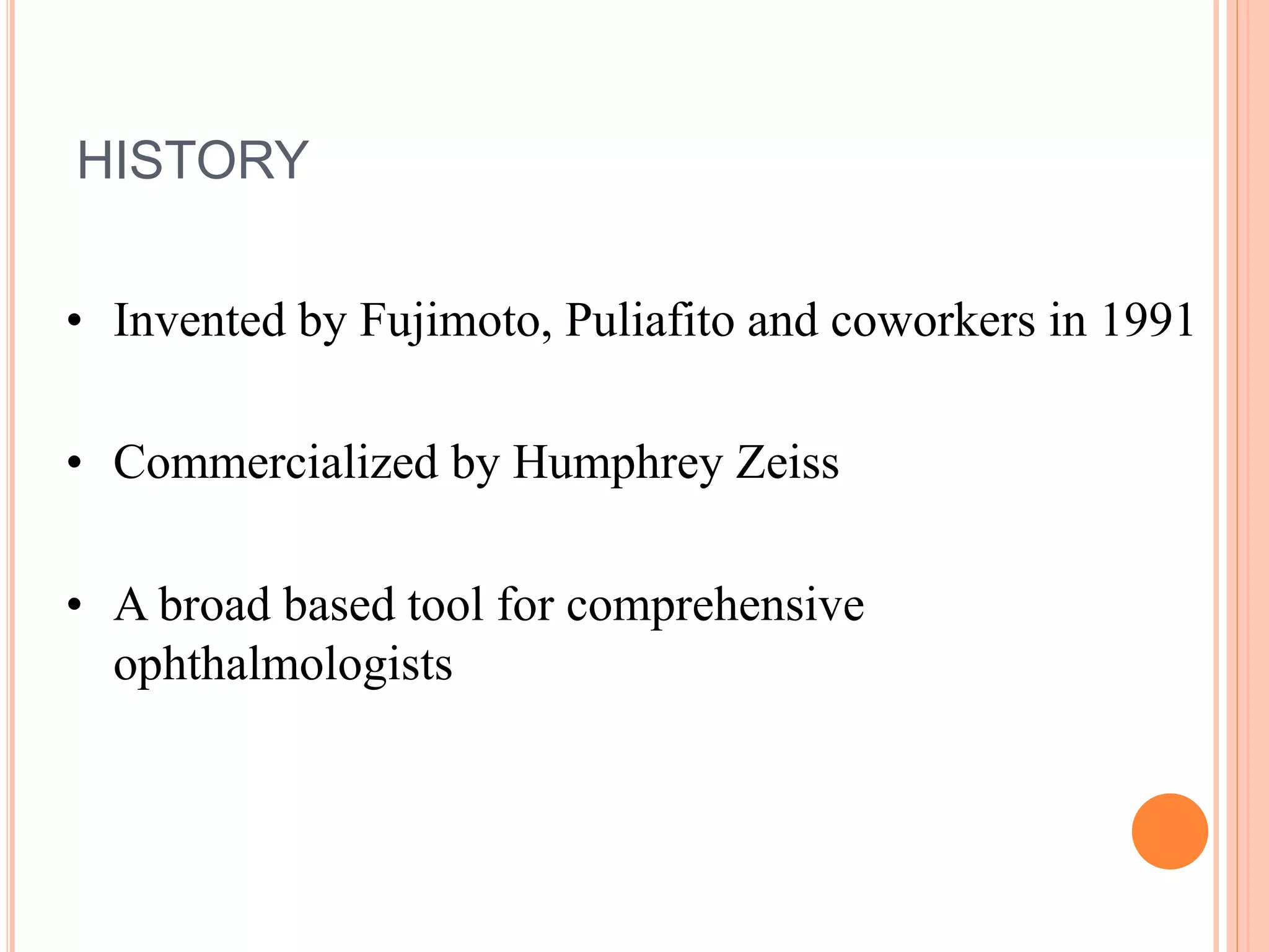 HISTORY
• Invented by Fujimoto, Puliafito and coworkers in 1991
• Commercialized by Humphrey Zeiss
• A broad based tool for comprehensive
ophthalmologists
 