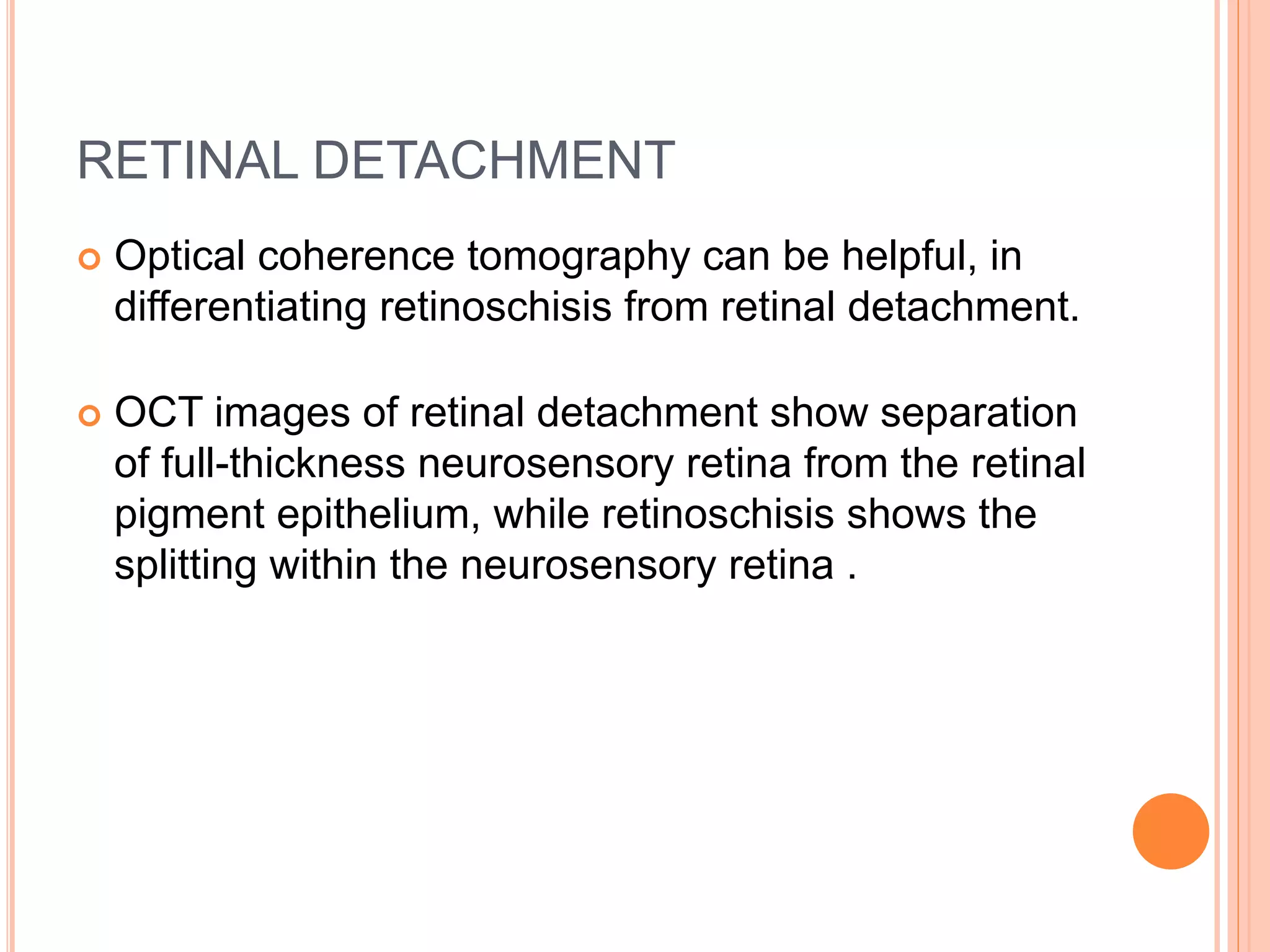 RETINAL DETACHMENT
 Optical coherence tomography can be helpful, in
differentiating retinoschisis from retinal detachment.
 OCT images of retinal detachment show separation
of full-thickness neurosensory retina from the retinal
pigment epithelium, while retinoschisis shows the
splitting within the neurosensory retina .
 