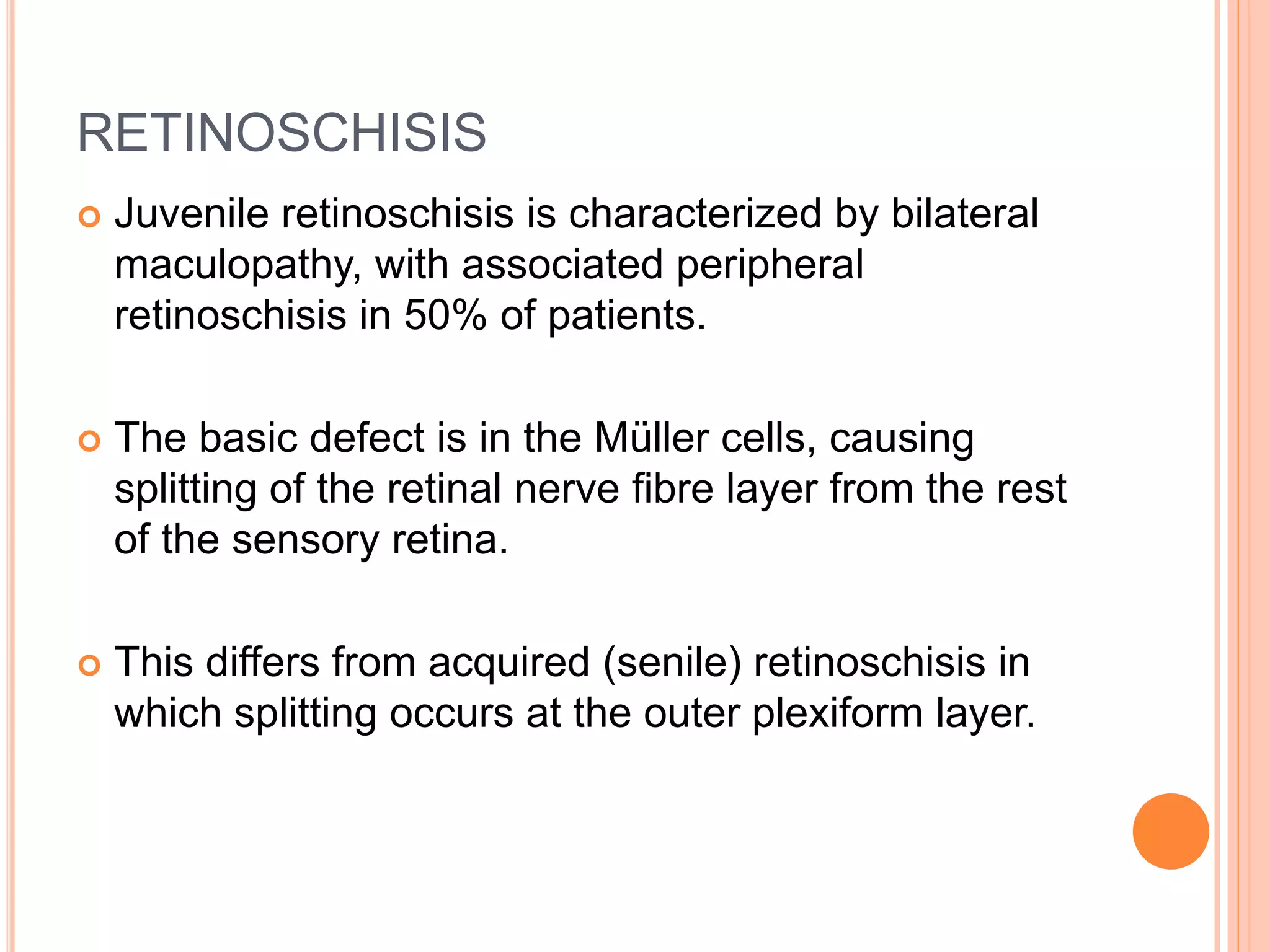 RETINOSCHISIS
 Juvenile retinoschisis is characterized by bilateral
maculopathy, with associated peripheral
retinoschisis in 50% of patients.
 The basic defect is in the Müller cells, causing
splitting of the retinal nerve fibre layer from the rest
of the sensory retina.
 This differs from acquired (senile) retinoschisis in
which splitting occurs at the outer plexiform layer.
 