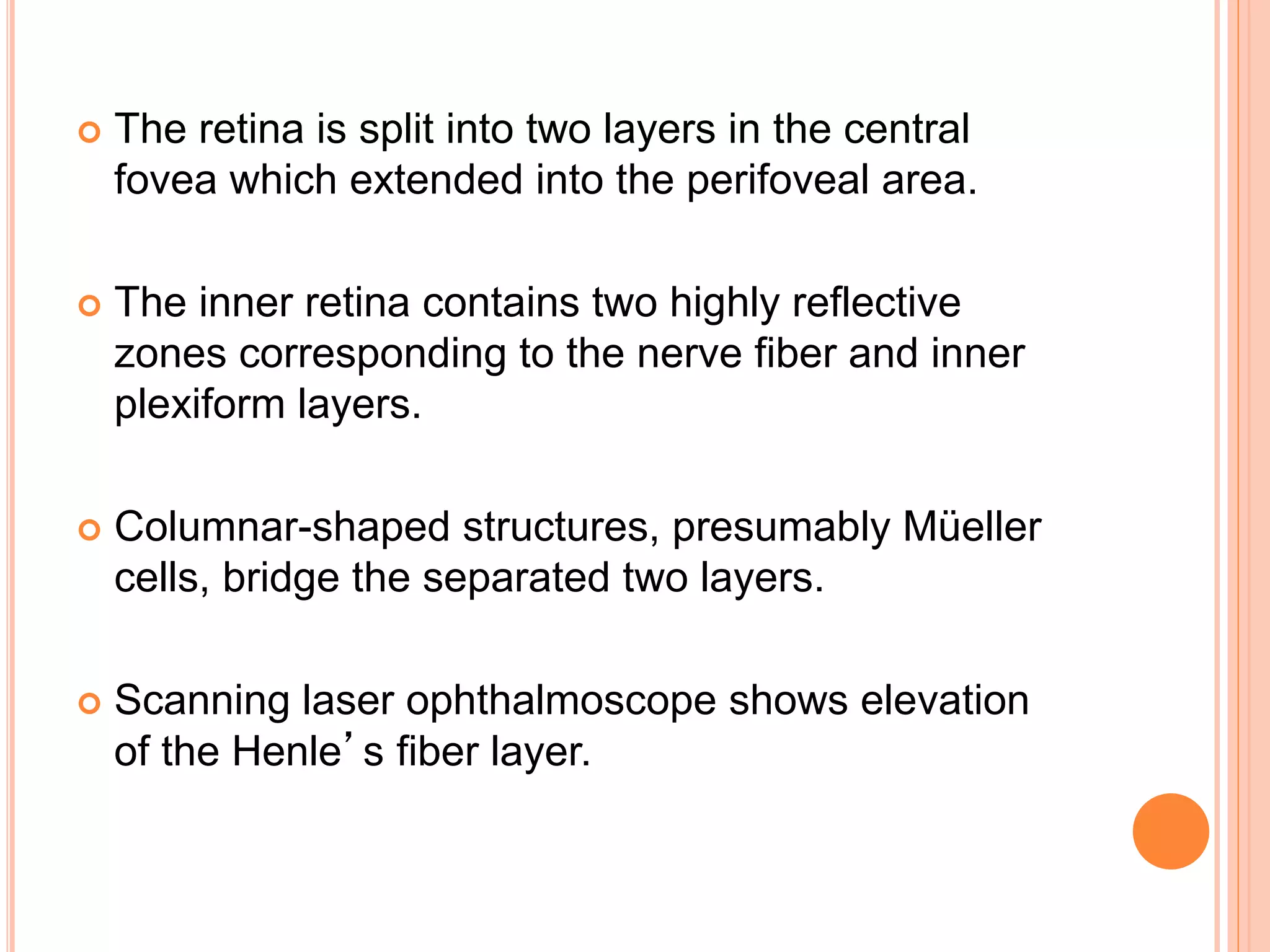  The retina is split into two layers in the central
fovea which extended into the perifoveal area.
 The inner retina contains two highly reflective
zones corresponding to the nerve fiber and inner
plexiform layers.
 Columnar-shaped structures, presumably Müeller
cells, bridge the separated two layers.
 Scanning laser ophthalmoscope shows elevation
of the Henle’s fiber layer.
 
