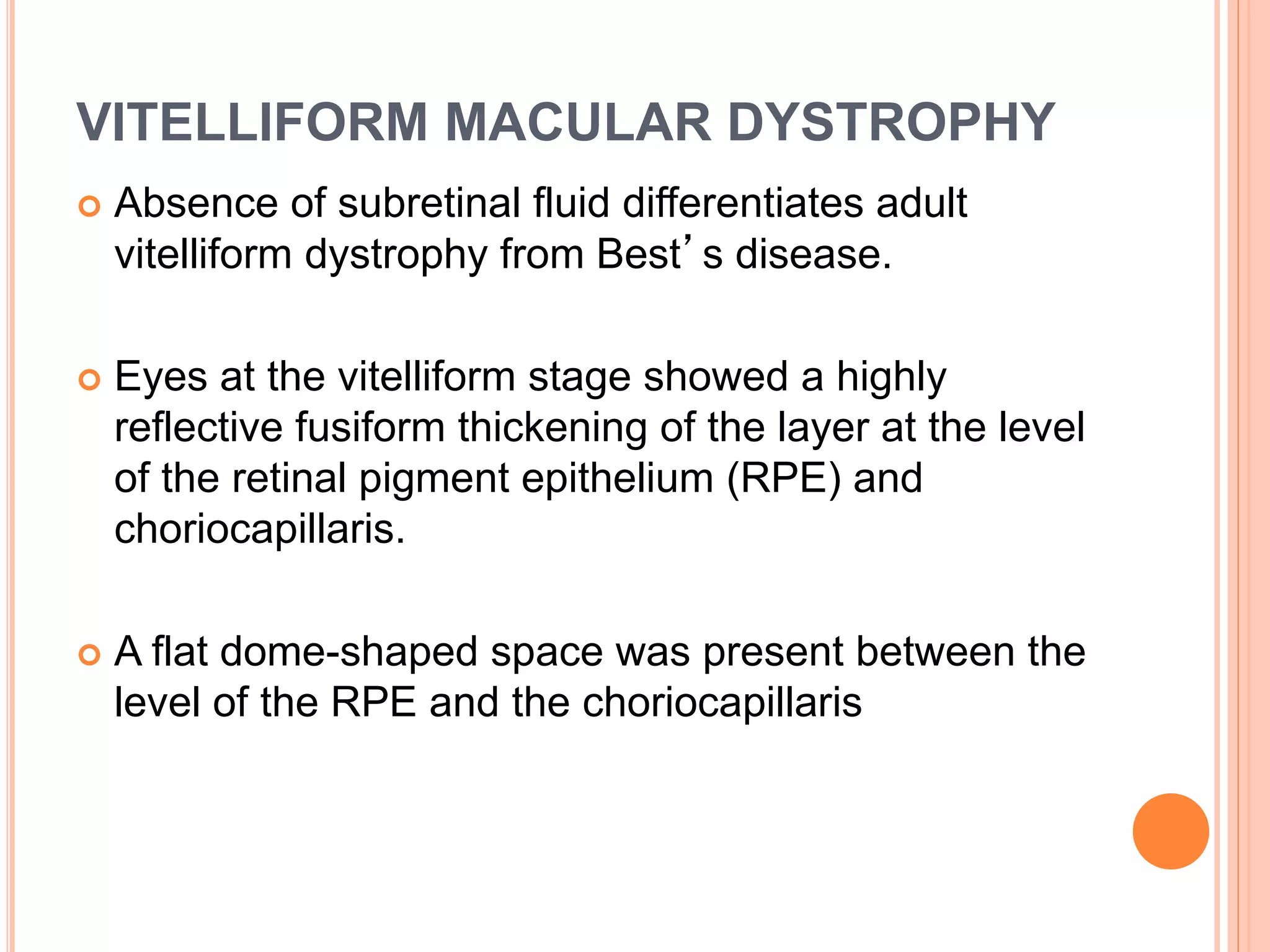VITELLIFORM MACULAR DYSTROPHY
 Absence of subretinal fluid differentiates adult
vitelliform dystrophy from Best’s disease.
 Eyes at the vitelliform stage showed a highly
reflective fusiform thickening of the layer at the level
of the retinal pigment epithelium (RPE) and
choriocapillaris.
 A flat dome-shaped space was present between the
level of the RPE and the choriocapillaris
 