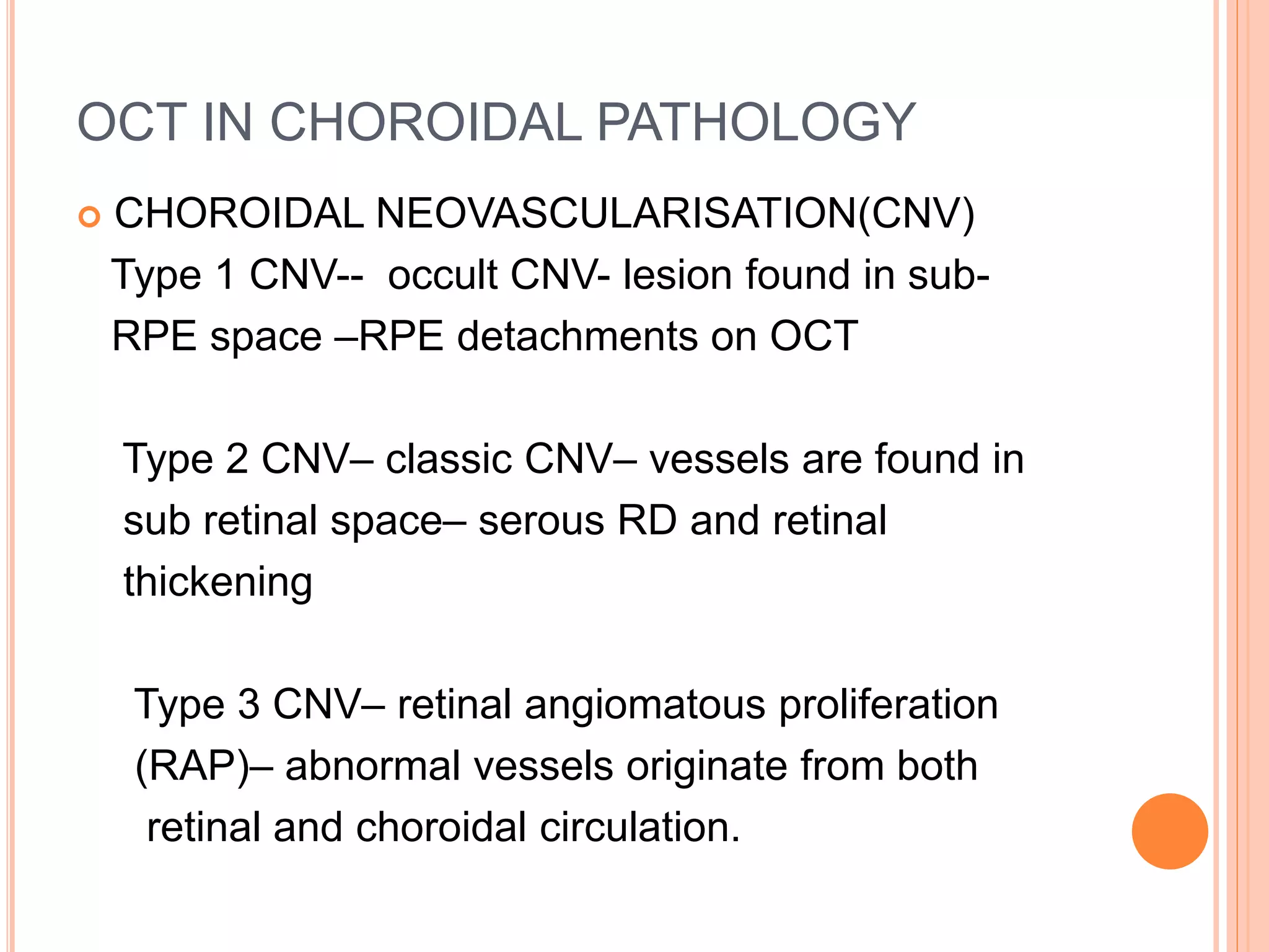 OCT IN CHOROIDAL PATHOLOGY
 CHOROIDAL NEOVASCULARISATION(CNV)
Type 1 CNV-- occult CNV- lesion found in sub-
RPE space –RPE detachments on OCT
Type 2 CNV– classic CNV– vessels are found in
sub retinal space– serous RD and retinal
thickening
Type 3 CNV– retinal angiomatous proliferation
(RAP)– abnormal vessels originate from both
retinal and choroidal circulation.
 