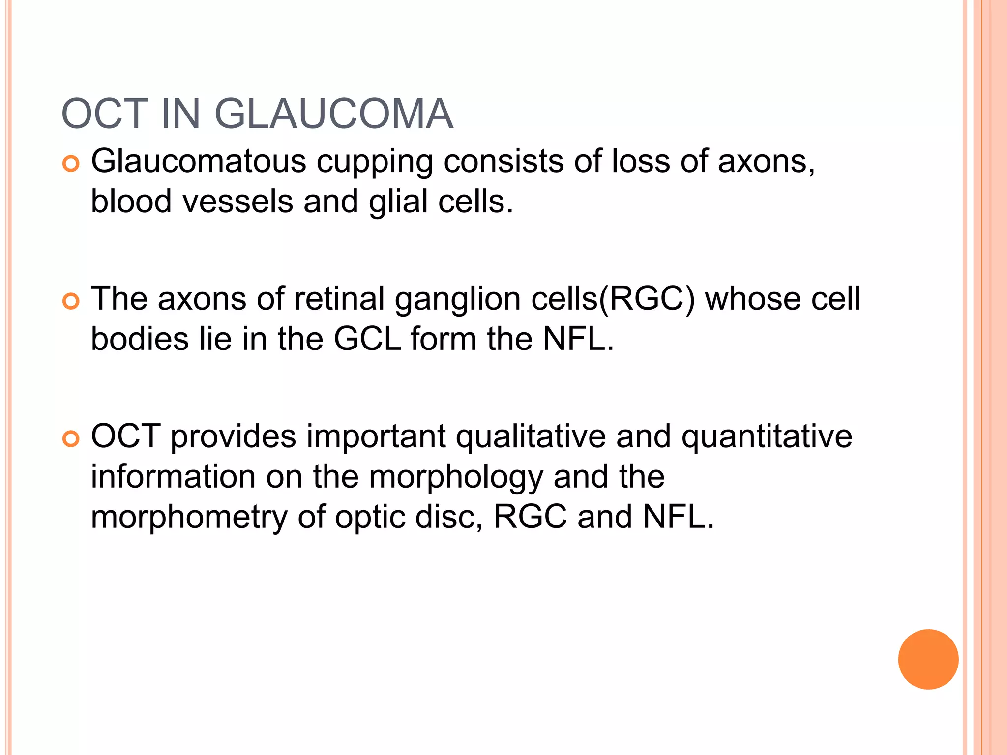 OCT IN GLAUCOMA
 Glaucomatous cupping consists of loss of axons,
blood vessels and glial cells.
 The axons of retinal ganglion cells(RGC) whose cell
bodies lie in the GCL form the NFL.
 OCT provides important qualitative and quantitative
information on the morphology and the
morphometry of optic disc, RGC and NFL.
 