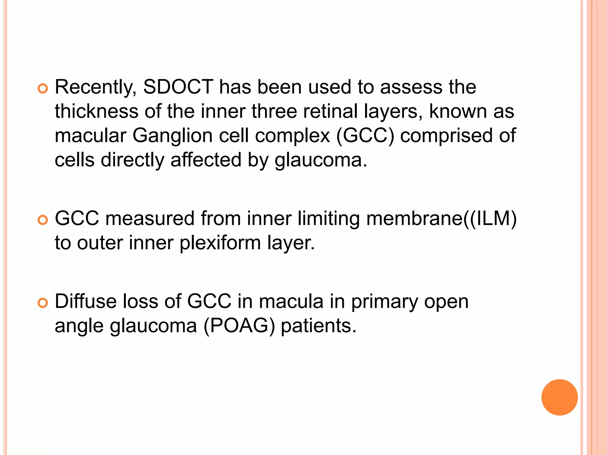  Recently, SDOCT has been used to assess the
thickness of the inner three retinal layers, known as
macular Ganglion cell complex (GCC) comprised of
cells directly affected by glaucoma.
 GCC measured from inner limiting membrane((ILM)
to outer inner plexiform layer.
 Diffuse loss of GCC in macula in primary open
angle glaucoma (POAG) patients.
 