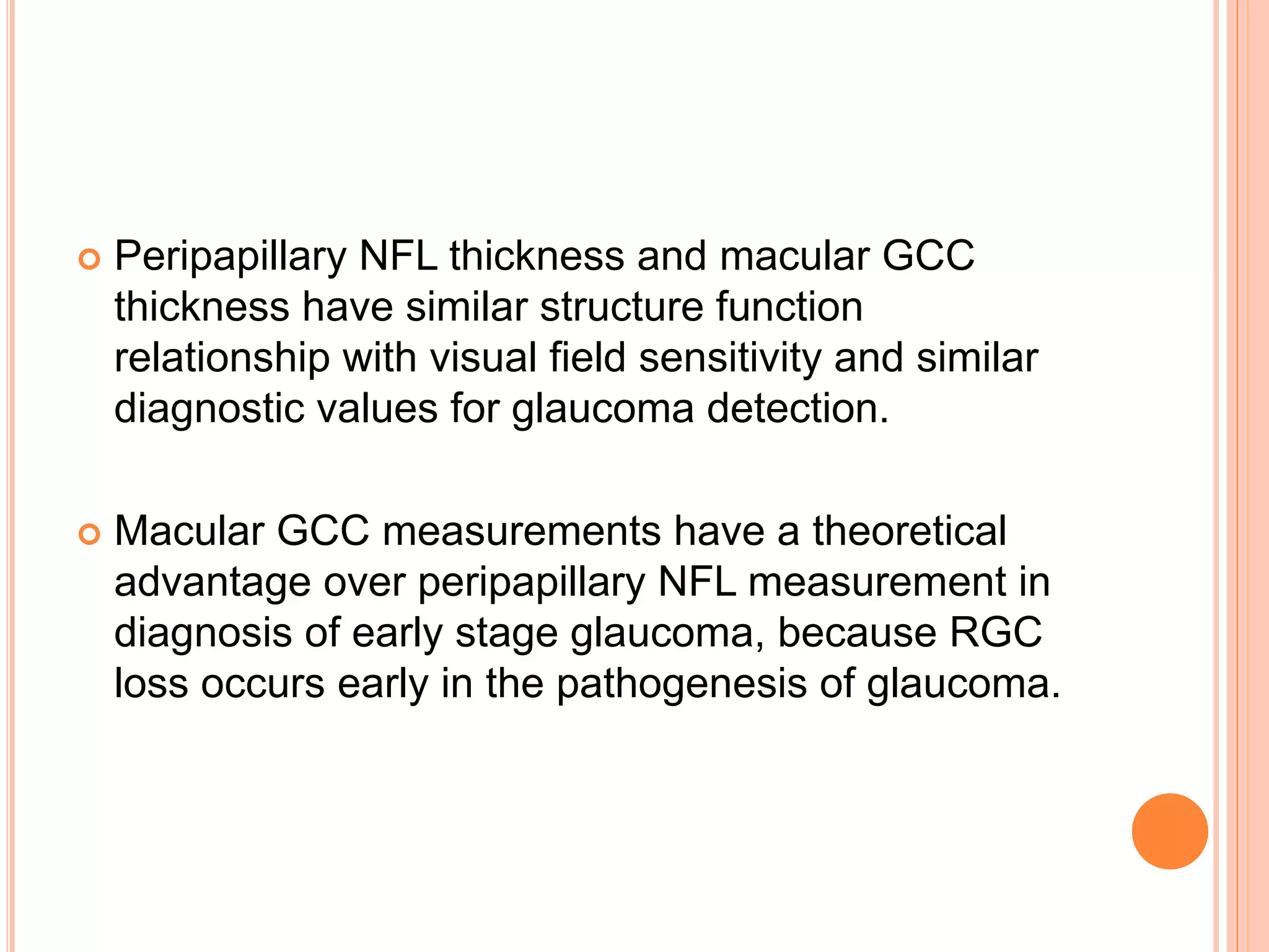  Peripapillary NFL thickness and macular GCC
thickness have similar structure function
relationship with visual field sensitivity and similar
diagnostic values for glaucoma detection.
 Macular GCC measurements have a theoretical
advantage over peripapillary NFL measurement in
diagnosis of early stage glaucoma, because RGC
loss occurs early in the pathogenesis of glaucoma.
 
