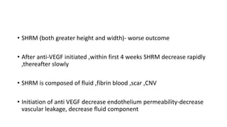 • SHRM (both greater height and width)- worse outcome
• After anti-VEGF initiated ,within first 4 weeks SHRM decrease rapidly
,thereafter slowly
• SHRM is composed of fluid ,fibrin blood ,scar ,CNV
• Initiation of anti VEGF decrease endothelium permeability-decrease
vascular leakage, decrease fluid component
 