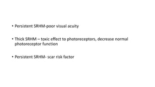 • Persistent SRHM-poor visual acuity
• Thick SRHM – toxic effect to photoreceptors, decrease normal
photoreceptor function
• Persistent SRHM- scar risk factor
 