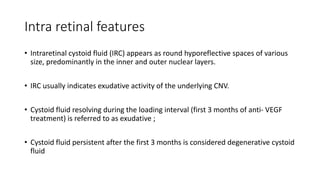 Intra retinal features
• Intraretinal cystoid fluid (IRC) appears as round hyporeflective spaces of various
size, predominantly in the inner and outer nuclear layers.
• IRC usually indicates exudative activity of the underlying CNV.
• Cystoid fluid resolving during the loading interval (first 3 months of anti- VEGF
treatment) is referred to as exudative ;
• Cystoid fluid persistent after the first 3 months is considered degenerative cystoid
fluid
 